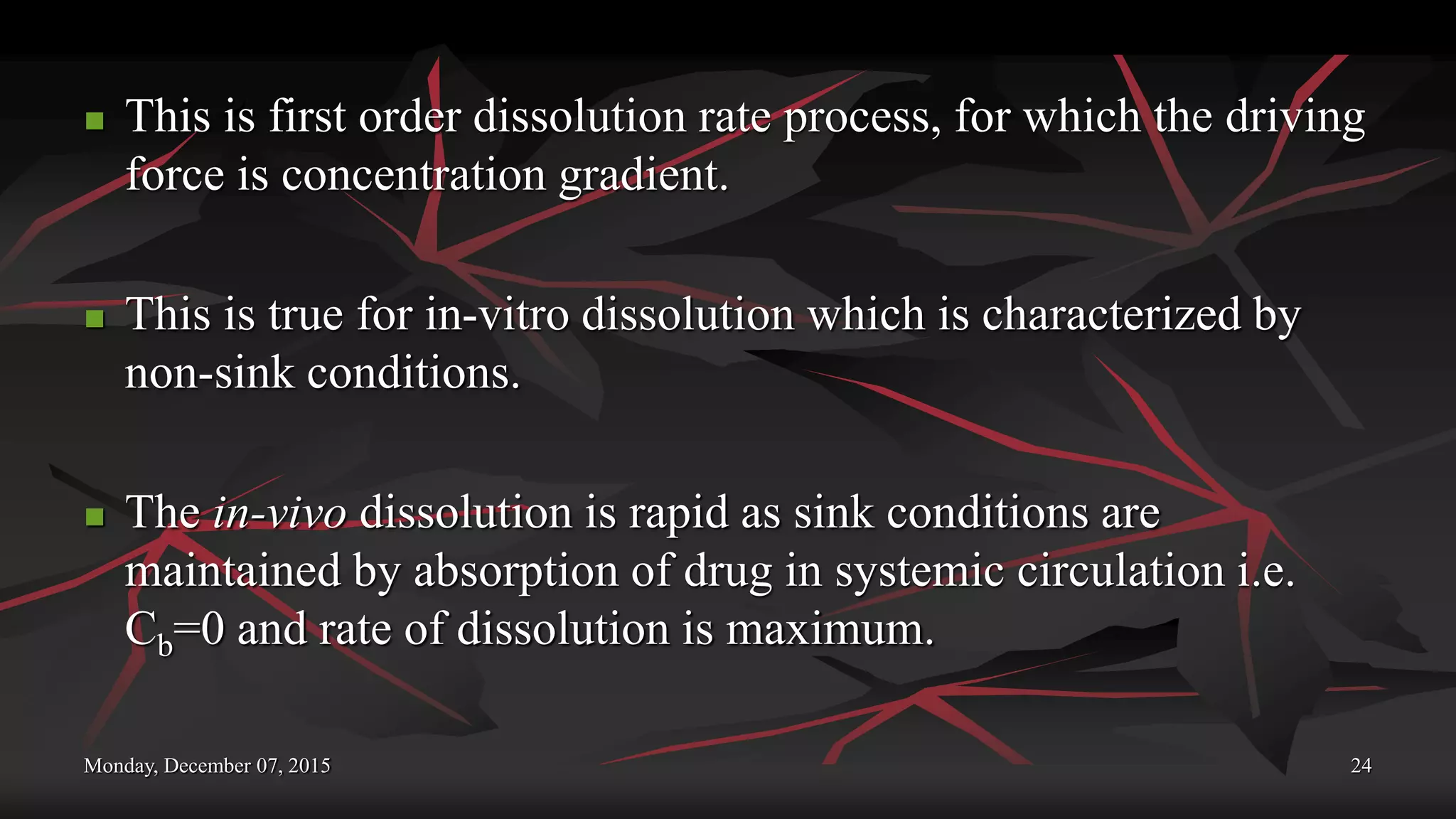 Monday, December 07, 2015 24
 This is first order dissolution rate process, for which the driving
force is concentration gradient.
 This is true for in-vitro dissolution which is characterized by
non-sink conditions.
 The in-vivo dissolution is rapid as sink conditions are
maintained by absorption of drug in systemic circulation i.e.
Cb=0 and rate of dissolution is maximum.
 