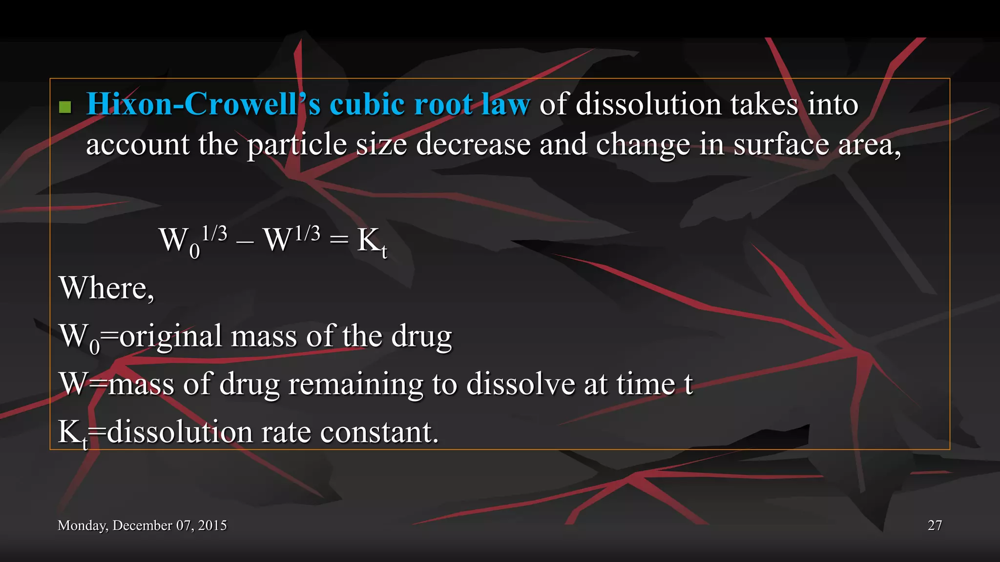 Monday, December 07, 2015 27
 Hixon-Crowell’s cubic root law of dissolution takes into
account the particle size decrease and change in surface area,
W0
1/3 – W1/3 = Kt
Where,
W0=original mass of the drug
W=mass of drug remaining to dissolve at time t
Kt=dissolution rate constant.
 