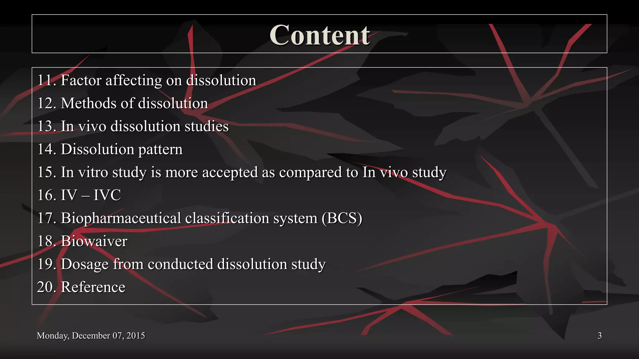 Content
11. Factor affecting on dissolution
12. Methods of dissolution
13. In vivo dissolution studies
14. Dissolution pattern
15. In vitro study is more accepted as compared to In vivo study
16. IV – IVC
17. Biopharmaceutical classification system (BCS)
18. Biowaiver
19. Dosage from conducted dissolution study
20. Reference
Monday, December 07, 2015 3
 
