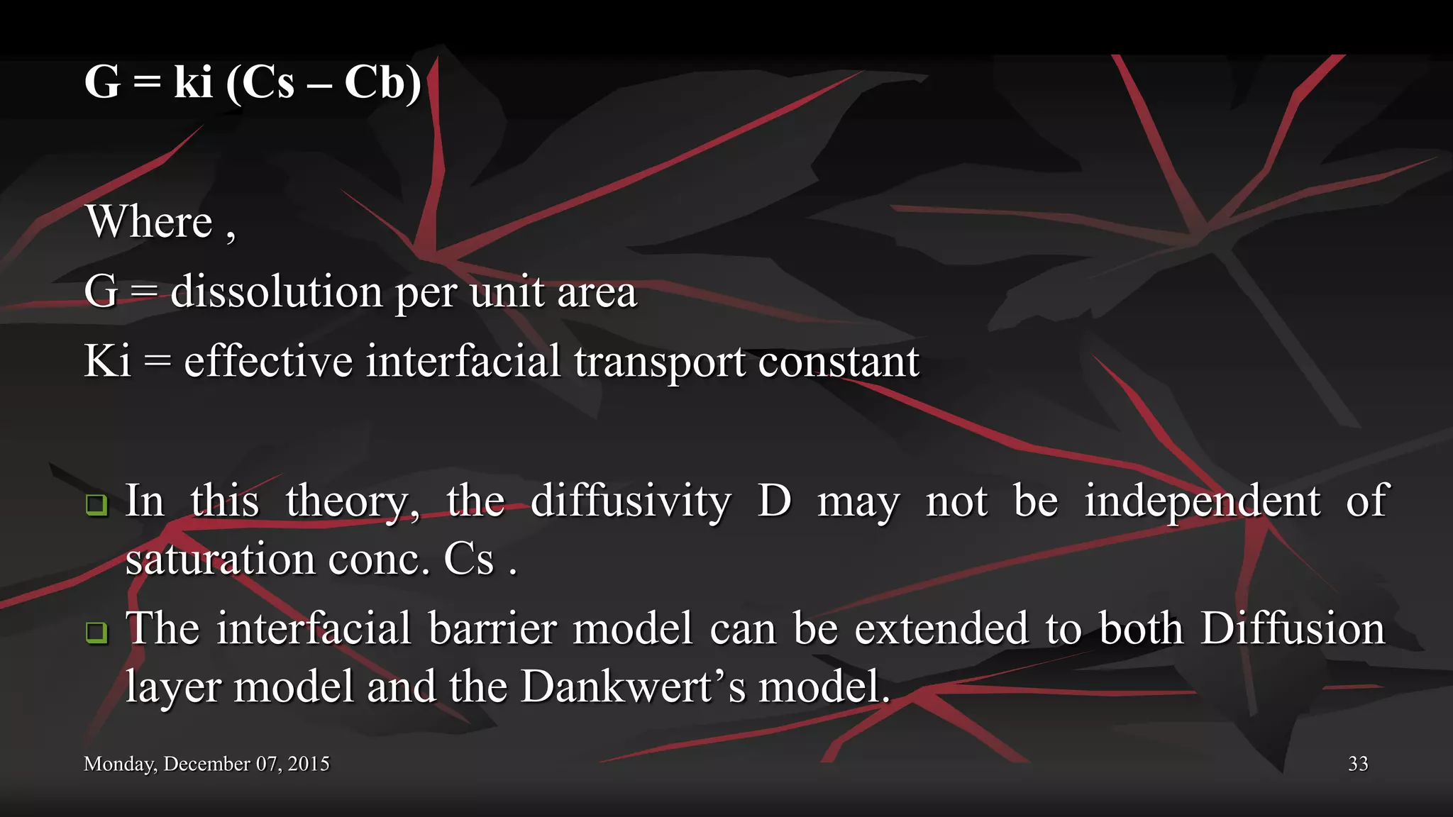 Monday, December 07, 2015 33
G = ki (Cs – Cb)
Where ,
G = dissolution per unit area
Ki = effective interfacial transport constant
 In this theory, the diffusivity D may not be independent of
saturation conc. Cs .
 The interfacial barrier model can be extended to both Diffusion
layer model and the Dankwert’s model.
 