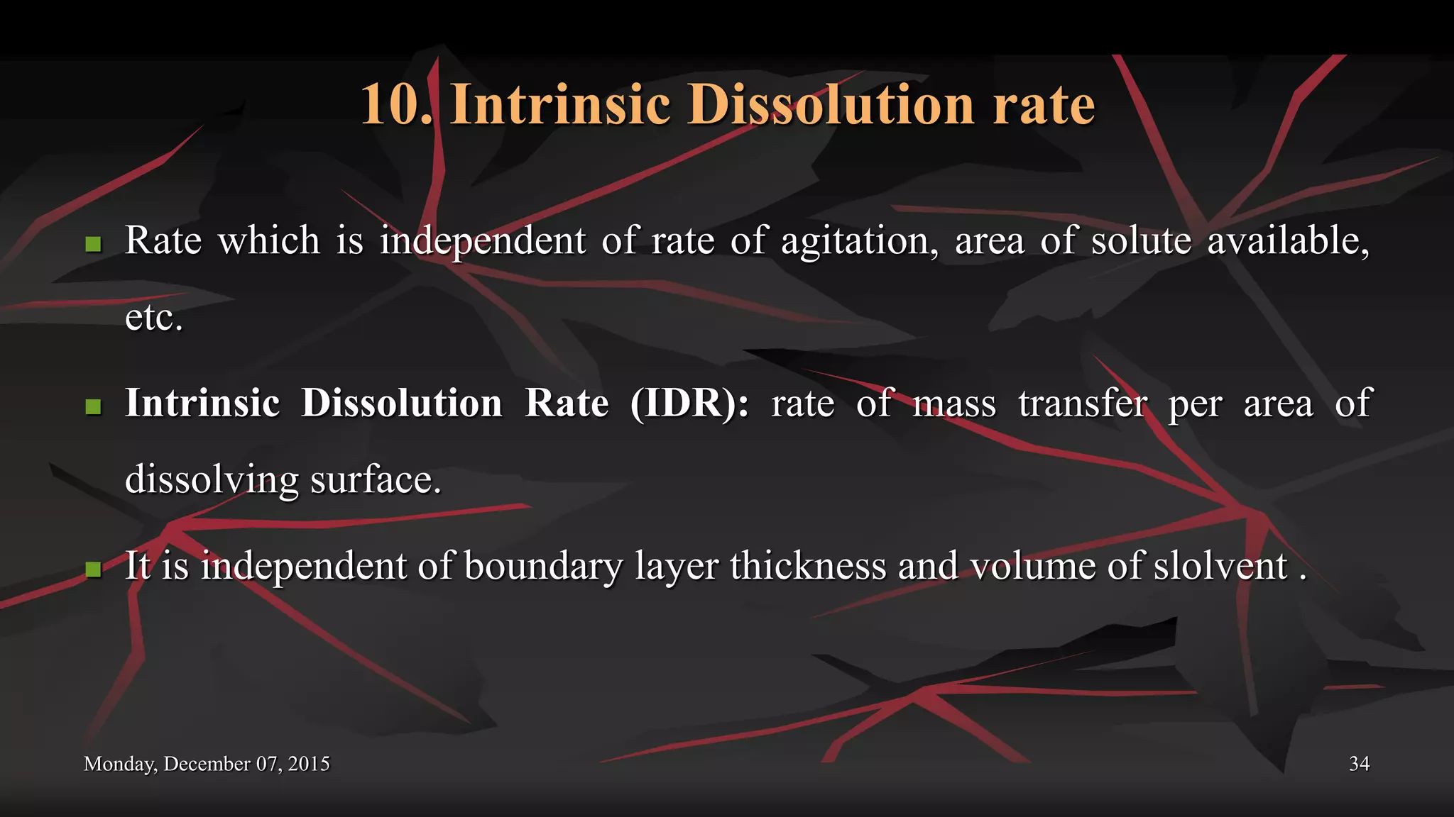 10. Intrinsic Dissolution rate
 Rate which is independent of rate of agitation, area of solute available,
etc.
 Intrinsic Dissolution Rate (IDR): rate of mass transfer per area of
dissolving surface.
 It is independent of boundary layer thickness and volume of slolvent .
Monday, December 07, 2015 34
 