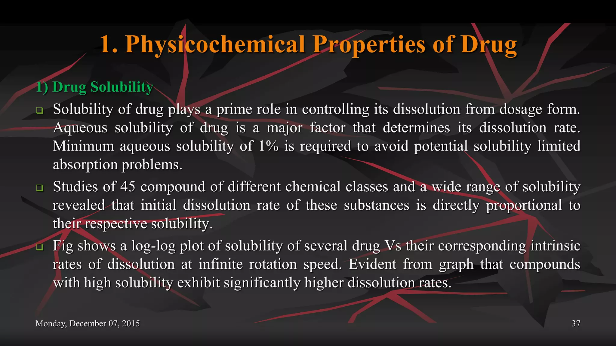 1. Physicochemical Properties of Drug
1) Drug Solubility
 Solubility of drug plays a prime role in controlling its dissolution from dosage form.
Aqueous solubility of drug is a major factor that determines its dissolution rate.
Minimum aqueous solubility of 1% is required to avoid potential solubility limited
absorption problems.
 Studies of 45 compound of different chemical classes and a wide range of solubility
revealed that initial dissolution rate of these substances is directly proportional to
their respective solubility.
 Fig shows a log-log plot of solubility of several drug Vs their corresponding intrinsic
rates of dissolution at infinite rotation speed. Evident from graph that compounds
with high solubility exhibit significantly higher dissolution rates.
Monday, December 07, 2015 37
 