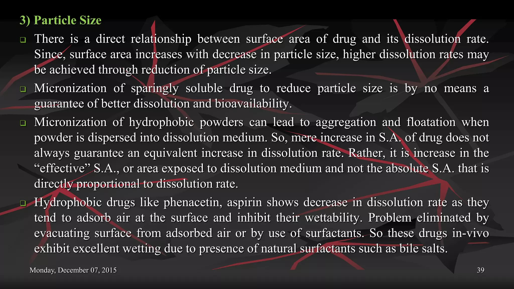 Monday, December 07, 2015 39
3) Particle Size
 There is a direct relationship between surface area of drug and its dissolution rate.
Since, surface area increases with decrease in particle size, higher dissolution rates may
be achieved through reduction of particle size.
 Micronization of sparingly soluble drug to reduce particle size is by no means a
guarantee of better dissolution and bioavailability.
 Micronization of hydrophobic powders can lead to aggregation and floatation when
powder is dispersed into dissolution medium. So, mere increase in S.A. of drug does not
always guarantee an equivalent increase in dissolution rate. Rather, it is increase in the
“effective” S.A., or area exposed to dissolution medium and not the absolute S.A. that is
directly proportional to dissolution rate.
 Hydrophobic drugs like phenacetin, aspirin shows decrease in dissolution rate as they
tend to adsorb air at the surface and inhibit their wettability. Problem eliminated by
evacuating surface from adsorbed air or by use of surfactants. So these drugs in-vivo
exhibit excellent wetting due to presence of natural surfactants such as bile salts.
 