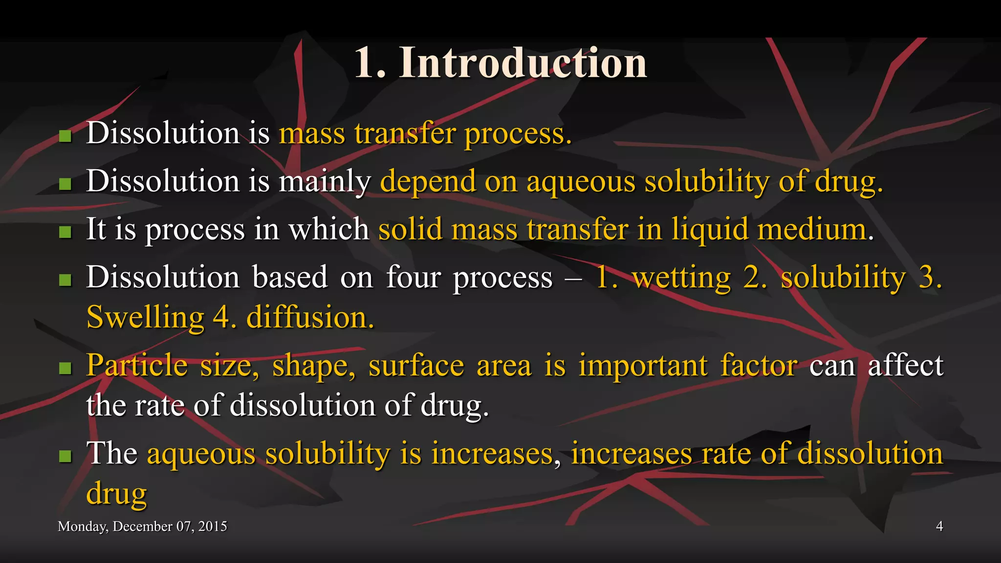 1. Introduction
 Dissolution is mass transfer process.
 Dissolution is mainly depend on aqueous solubility of drug.
 It is process in which solid mass transfer in liquid medium.
 Dissolution based on four process – 1. wetting 2. solubility 3.
Swelling 4. diffusion.
 Particle size, shape, surface area is important factor can affect
the rate of dissolution of drug.
 The aqueous solubility is increases, increases rate of dissolution
drug
Monday, December 07, 2015 4
 