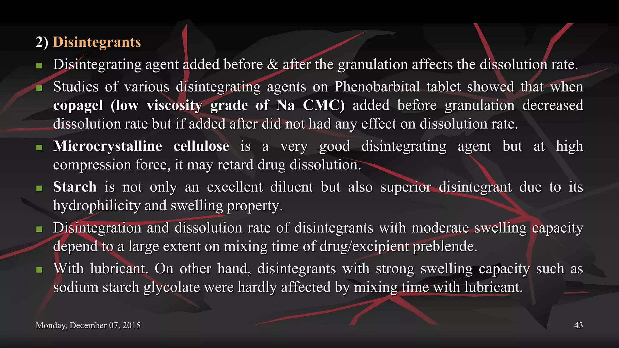 Monday, December 07, 2015 43
2) Disintegrants
 Disintegrating agent added before & after the granulation affects the dissolution rate.
 Studies of various disintegrating agents on Phenobarbital tablet showed that when
copagel (low viscosity grade of Na CMC) added before granulation decreased
dissolution rate but if added after did not had any effect on dissolution rate.
 Microcrystalline cellulose is a very good disintegrating agent but at high
compression force, it may retard drug dissolution.
 Starch is not only an excellent diluent but also superior disintegrant due to its
hydrophilicity and swelling property.
 Disintegration and dissolution rate of disintegrants with moderate swelling capacity
depend to a large extent on mixing time of drug/excipient preblende.
 With lubricant. On other hand, disintegrants with strong swelling capacity such as
sodium starch glycolate were hardly affected by mixing time with lubricant.
 