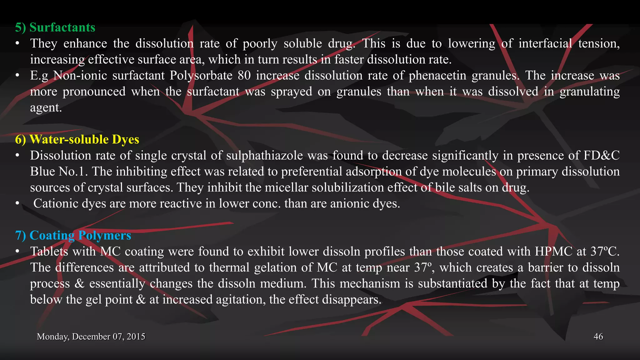 Monday, December 07, 2015 46
5) Surfactants
• They enhance the dissolution rate of poorly soluble drug. This is due to lowering of interfacial tension,
increasing effective surface area, which in turn results in faster dissolution rate.
• E.g Non-ionic surfactant Polysorbate 80 increase dissolution rate of phenacetin granules. The increase was
more pronounced when the surfactant was sprayed on granules than when it was dissolved in granulating
agent.
6) Water-soluble Dyes
• Dissolution rate of single crystal of sulphathiazole was found to decrease significantly in presence of FD&C
Blue No.1. The inhibiting effect was related to preferential adsorption of dye molecules on primary dissolution
sources of crystal surfaces. They inhibit the micellar solubilization effect of bile salts on drug.
• Cationic dyes are more reactive in lower conc. than are anionic dyes.
7) Coating Polymers
• Tablets with MC coating were found to exhibit lower dissoln profiles than those coated with HPMC at 37ºC.
The differences are attributed to thermal gelation of MC at temp near 37º, which creates a barrier to dissoln
process & essentially changes the dissoln medium. This mechanism is substantiated by the fact that at temp
below the gel point & at increased agitation, the effect disappears.
 
