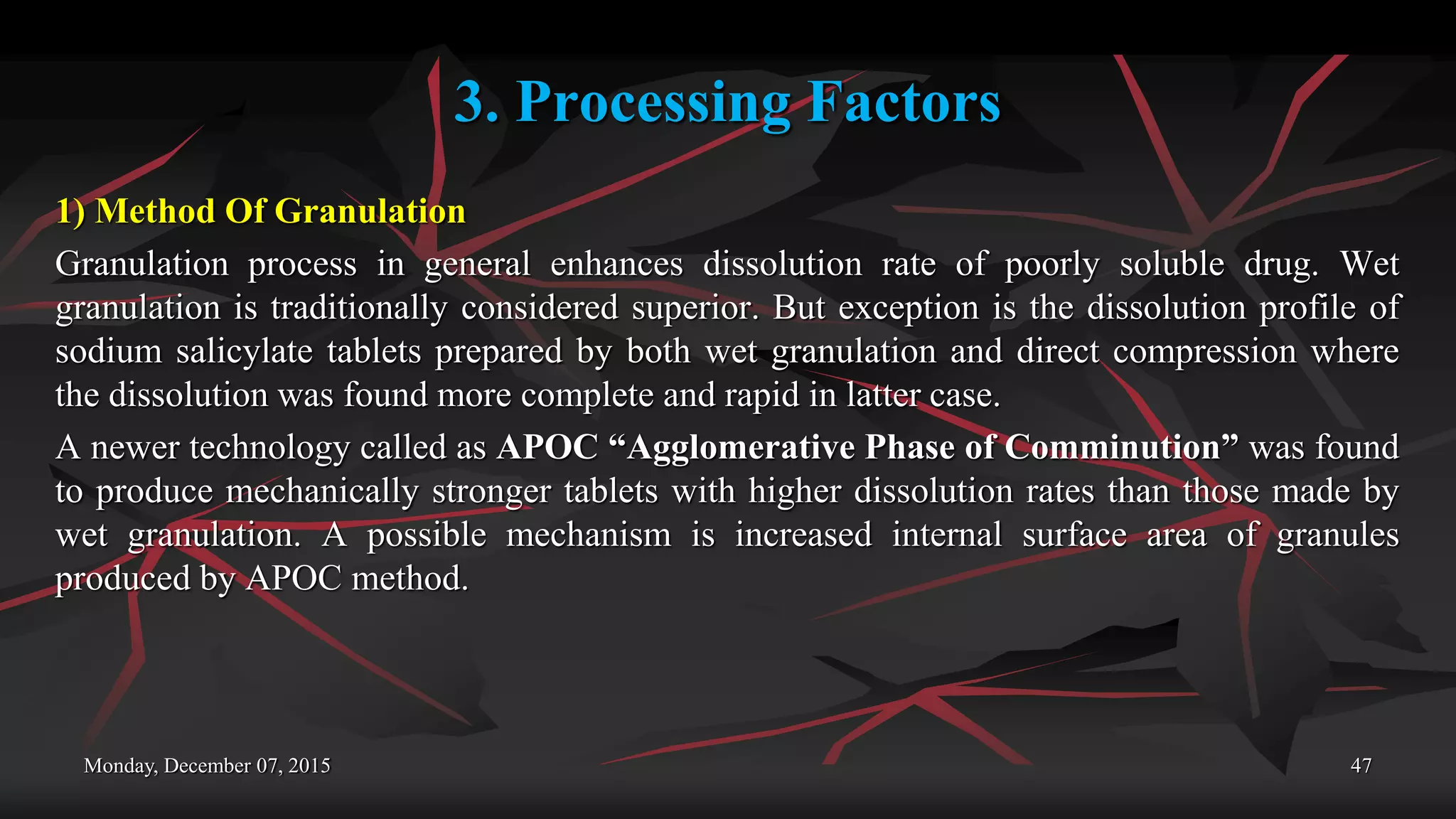 3. Processing Factors
1) Method Of Granulation
Granulation process in general enhances dissolution rate of poorly soluble drug. Wet
granulation is traditionally considered superior. But exception is the dissolution profile of
sodium salicylate tablets prepared by both wet granulation and direct compression where
the dissolution was found more complete and rapid in latter case.
A newer technology called as APOC “Agglomerative Phase of Comminution” was found
to produce mechanically stronger tablets with higher dissolution rates than those made by
wet granulation. A possible mechanism is increased internal surface area of granules
produced by APOC method.
Monday, December 07, 2015 47
 