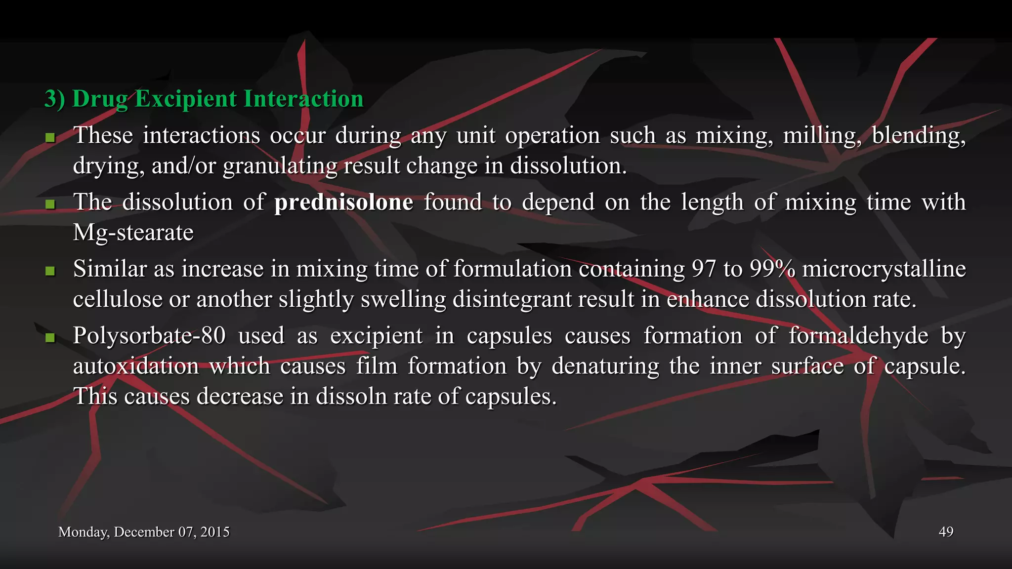 Monday, December 07, 2015 49
3) Drug Excipient Interaction
 These interactions occur during any unit operation such as mixing, milling, blending,
drying, and/or granulating result change in dissolution.
 The dissolution of prednisolone found to depend on the length of mixing time with
Mg-stearate
 Similar as increase in mixing time of formulation containing 97 to 99% microcrystalline
cellulose or another slightly swelling disintegrant result in enhance dissolution rate.
 Polysorbate-80 used as excipient in capsules causes formation of formaldehyde by
autoxidation which causes film formation by denaturing the inner surface of capsule.
This causes decrease in dissoln rate of capsules.
 