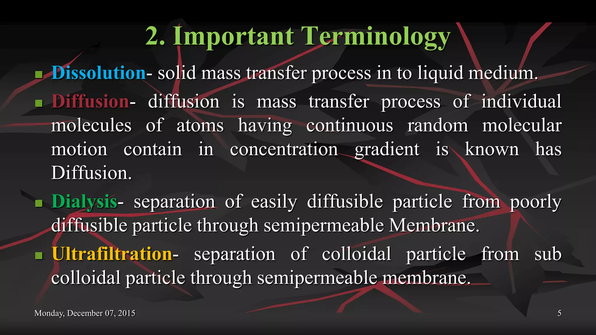 2. Important Terminology
 Dissolution- solid mass transfer process in to liquid medium.
 Diffusion- diffusion is mass transfer process of individual
molecules of atoms having continuous random molecular
motion contain in concentration gradient is known has
Diffusion.
 Dialysis- separation of easily diffusible particle from poorly
diffusible particle through semipermeable Membrane.
 Ultrafiltration- separation of colloidal particle from sub
colloidal particle through semipermeable membrane.
Monday, December 07, 2015 5
 
