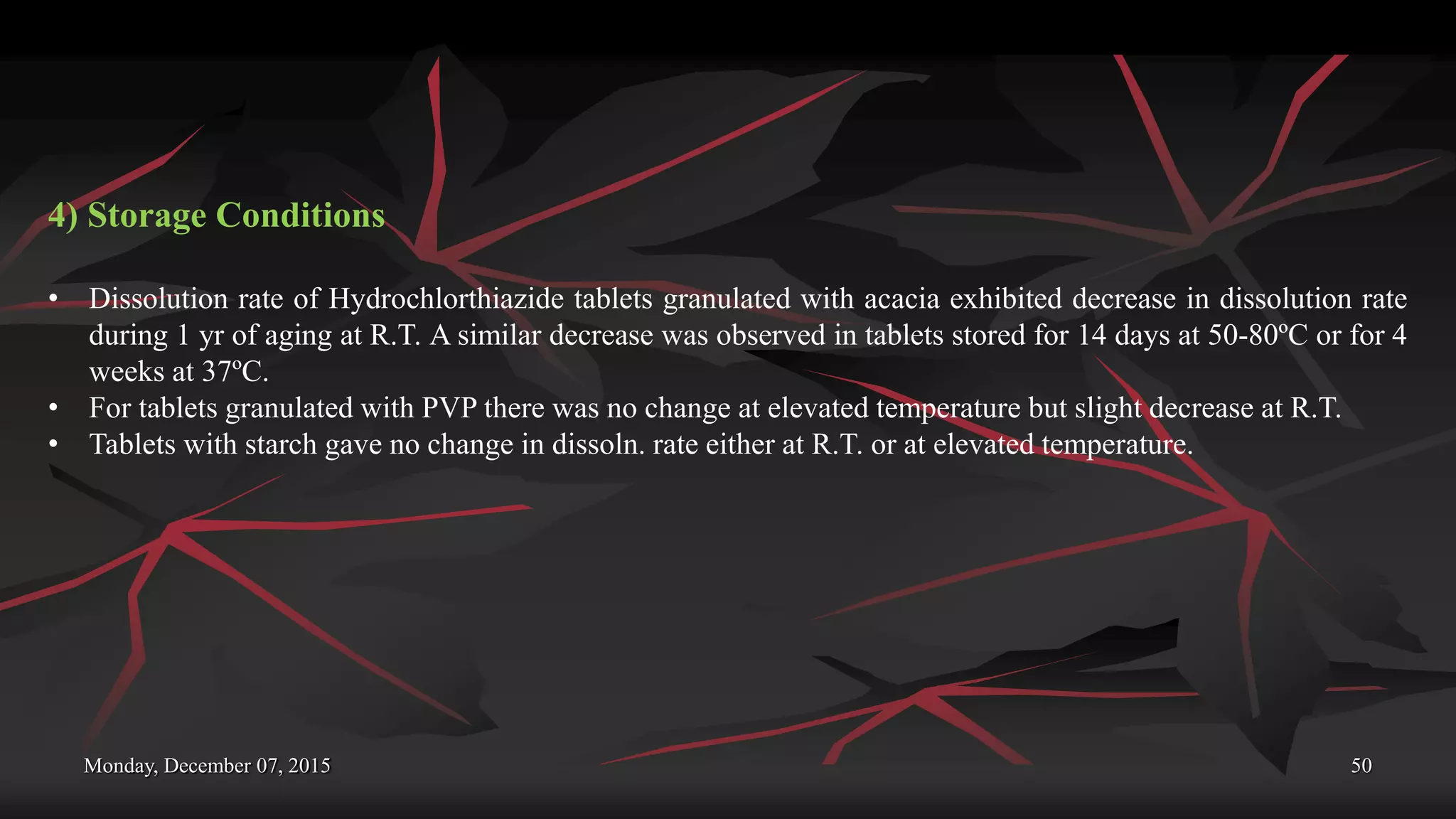 Monday, December 07, 2015 50
4) Storage Conditions
• Dissolution rate of Hydrochlorthiazide tablets granulated with acacia exhibited decrease in dissolution rate
during 1 yr of aging at R.T. A similar decrease was observed in tablets stored for 14 days at 50-80ºC or for 4
weeks at 37ºC.
• For tablets granulated with PVP there was no change at elevated temperature but slight decrease at R.T.
• Tablets with starch gave no change in dissoln. rate either at R.T. or at elevated temperature.
 