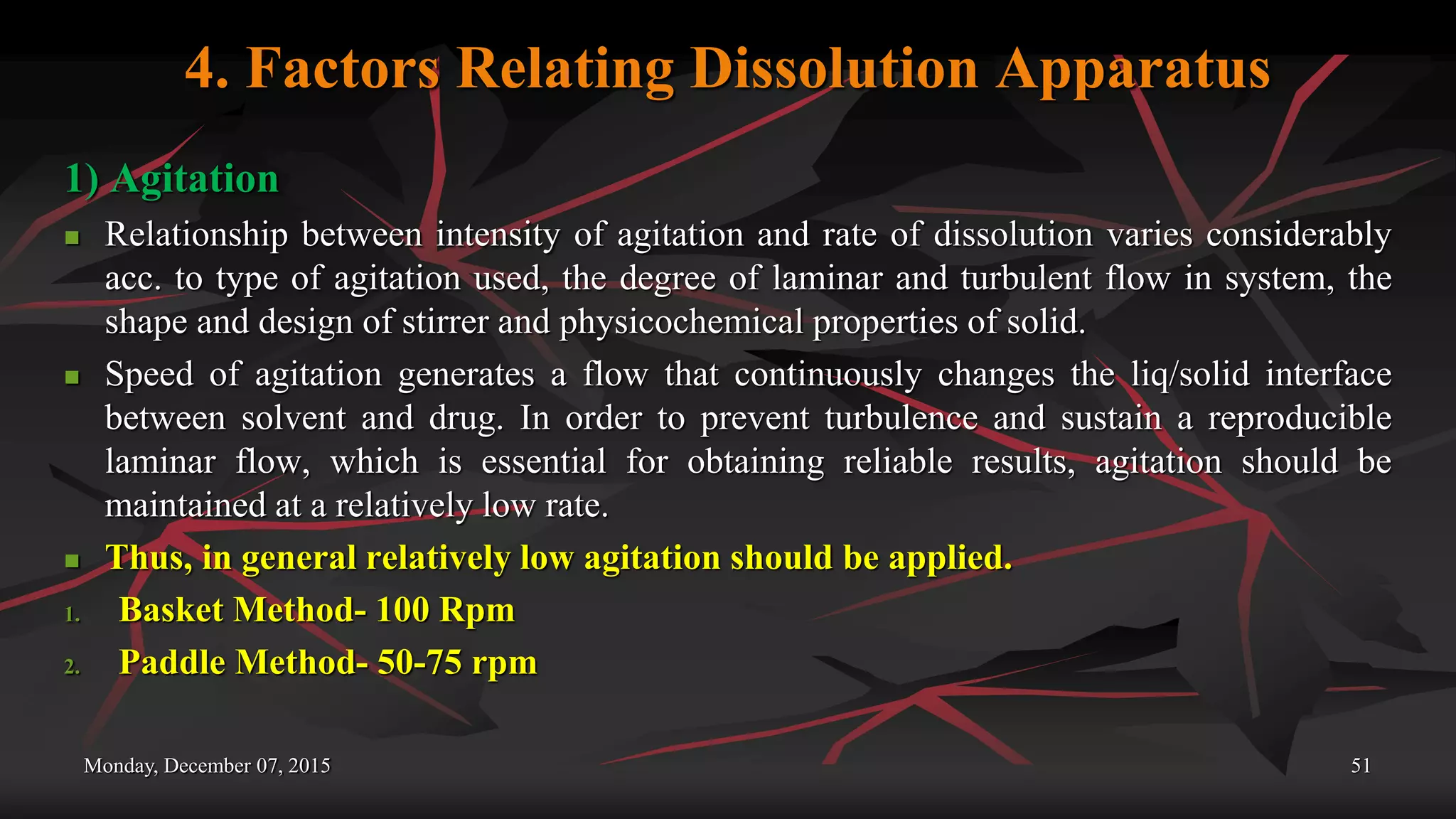 4. Factors Relating Dissolution Apparatus
1) Agitation
 Relationship between intensity of agitation and rate of dissolution varies considerably
acc. to type of agitation used, the degree of laminar and turbulent flow in system, the
shape and design of stirrer and physicochemical properties of solid.
 Speed of agitation generates a flow that continuously changes the liq/solid interface
between solvent and drug. In order to prevent turbulence and sustain a reproducible
laminar flow, which is essential for obtaining reliable results, agitation should be
maintained at a relatively low rate.
 Thus, in general relatively low agitation should be applied.
1. Basket Method- 100 Rpm
2. Paddle Method- 50-75 rpm
Monday, December 07, 2015 51
 