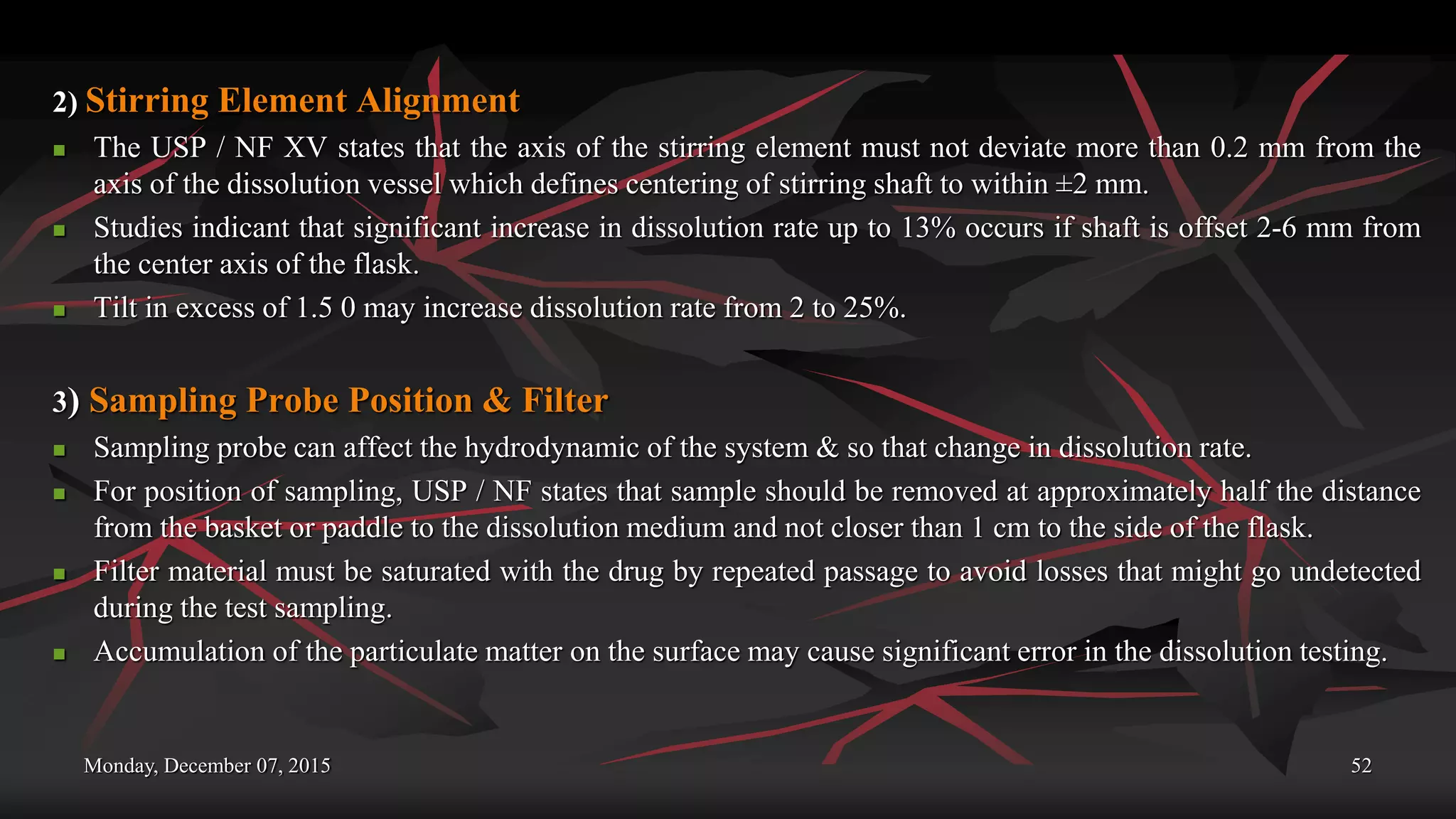 Monday, December 07, 2015 52
2) Stirring Element Alignment
 The USP / NF XV states that the axis of the stirring element must not deviate more than 0.2 mm from the
axis of the dissolution vessel which defines centering of stirring shaft to within ±2 mm.
 Studies indicant that significant increase in dissolution rate up to 13% occurs if shaft is offset 2-6 mm from
the center axis of the flask.
 Tilt in excess of 1.5 0 may increase dissolution rate from 2 to 25%.
3) Sampling Probe Position & Filter
 Sampling probe can affect the hydrodynamic of the system & so that change in dissolution rate.
 For position of sampling, USP / NF states that sample should be removed at approximately half the distance
from the basket or paddle to the dissolution medium and not closer than 1 cm to the side of the flask.
 Filter material must be saturated with the drug by repeated passage to avoid losses that might go undetected
during the test sampling.
 Accumulation of the particulate matter on the surface may cause significant error in the dissolution testing.
 
