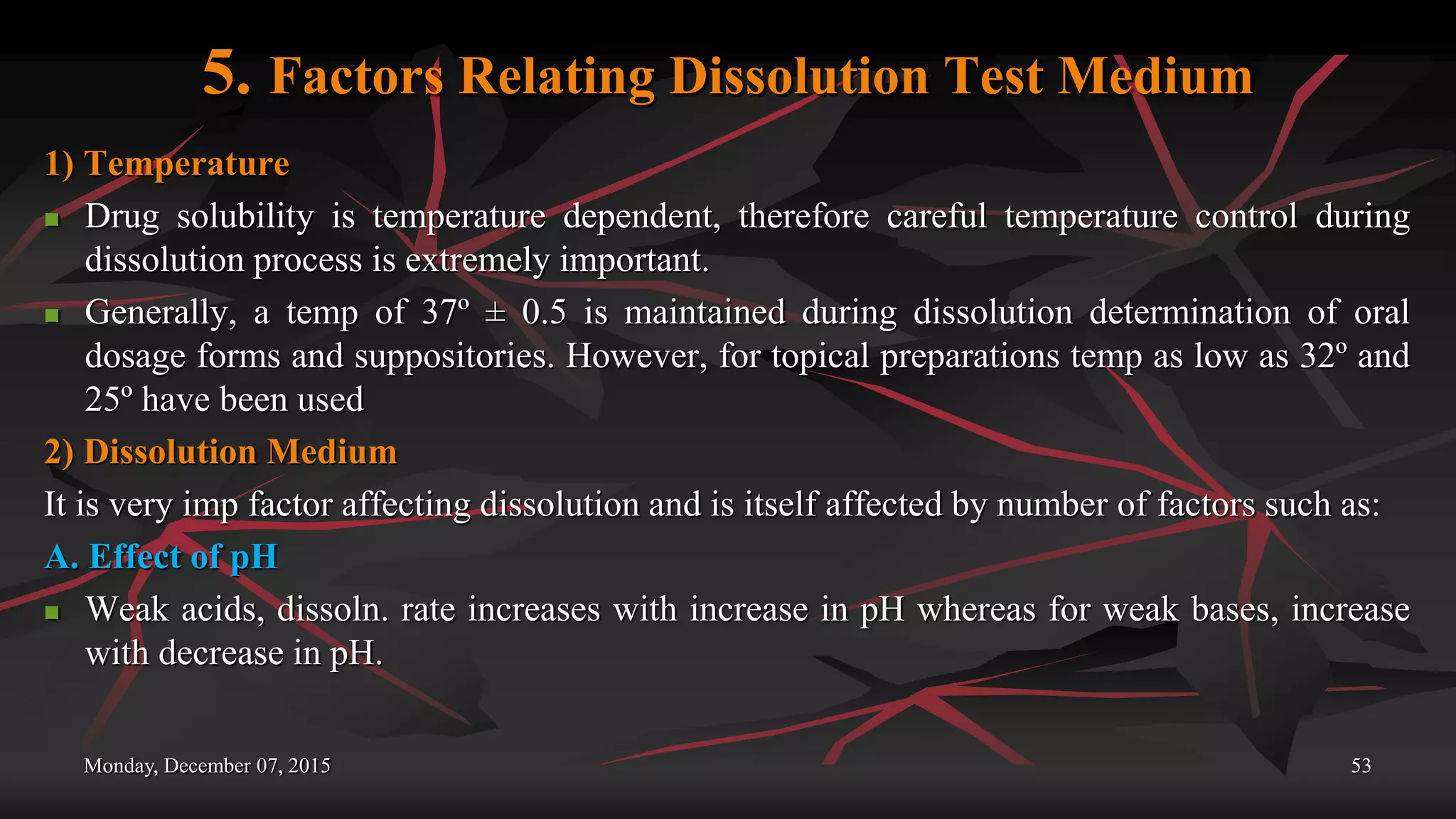 5. Factors Relating Dissolution Test Medium
1) Temperature
 Drug solubility is temperature dependent, therefore careful temperature control during
dissolution process is extremely important.
 Generally, a temp of 37º ± 0.5 is maintained during dissolution determination of oral
dosage forms and suppositories. However, for topical preparations temp as low as 32º and
25º have been used
2) Dissolution Medium
It is very imp factor affecting dissolution and is itself affected by number of factors such as:
A. Effect of pH
 Weak acids, dissoln. rate increases with increase in pH whereas for weak bases, increase
with decrease in pH.
Monday, December 07, 2015 53
 