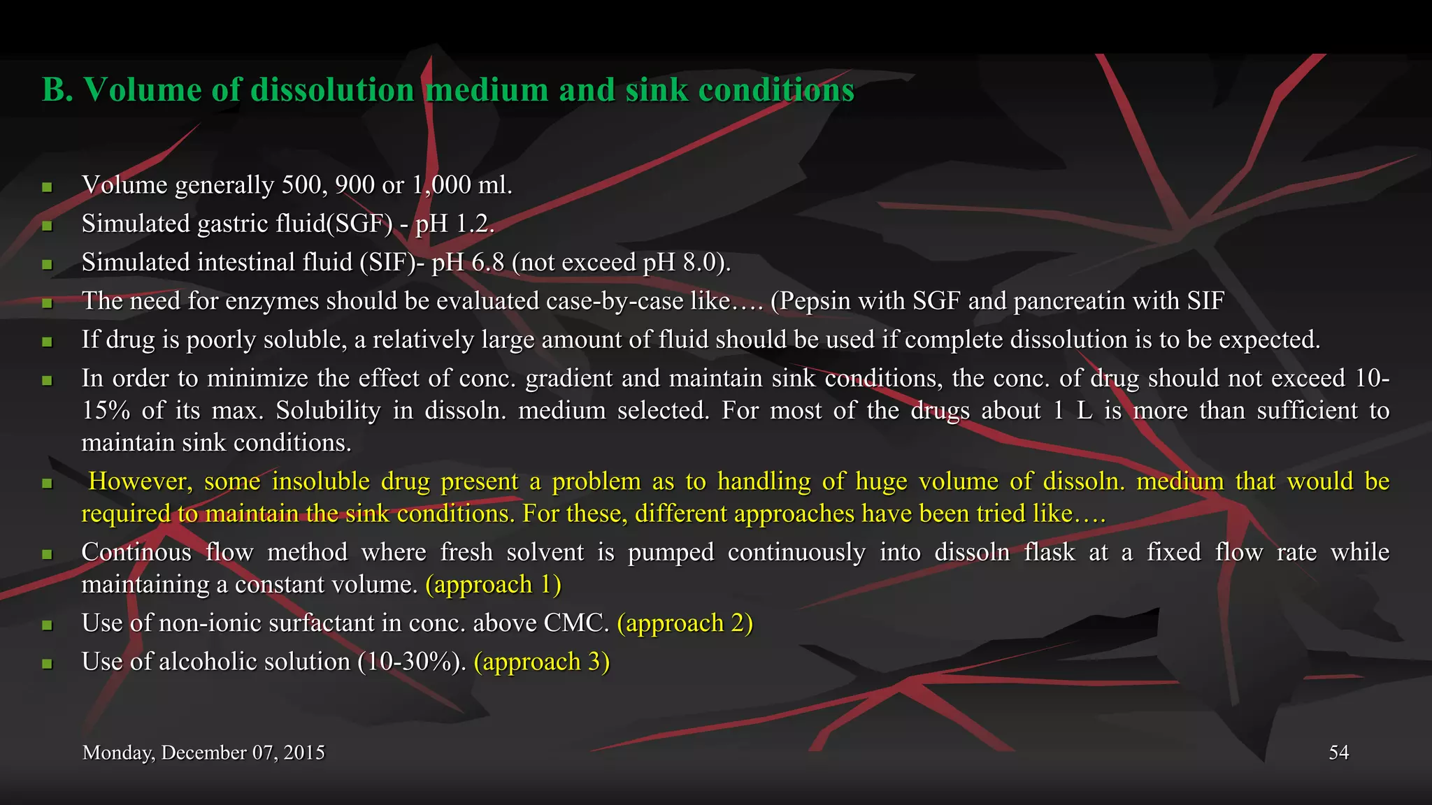 Monday, December 07, 2015 54
B. Volume of dissolution medium and sink conditions
 Volume generally 500, 900 or 1,000 ml.
 Simulated gastric fluid(SGF) - pH 1.2.
 Simulated intestinal fluid (SIF)- pH 6.8 (not exceed pH 8.0).
 The need for enzymes should be evaluated case-by-case like…. (Pepsin with SGF and pancreatin with SIF
 If drug is poorly soluble, a relatively large amount of fluid should be used if complete dissolution is to be expected.
 In order to minimize the effect of conc. gradient and maintain sink conditions, the conc. of drug should not exceed 10-
15% of its max. Solubility in dissoln. medium selected. For most of the drugs about 1 L is more than sufficient to
maintain sink conditions.
 However, some insoluble drug present a problem as to handling of huge volume of dissoln. medium that would be
required to maintain the sink conditions. For these, different approaches have been tried like….
 Continous flow method where fresh solvent is pumped continuously into dissoln flask at a fixed flow rate while
maintaining a constant volume. (approach 1)
 Use of non-ionic surfactant in conc. above CMC. (approach 2)
 Use of alcoholic solution (10-30%). (approach 3)
 