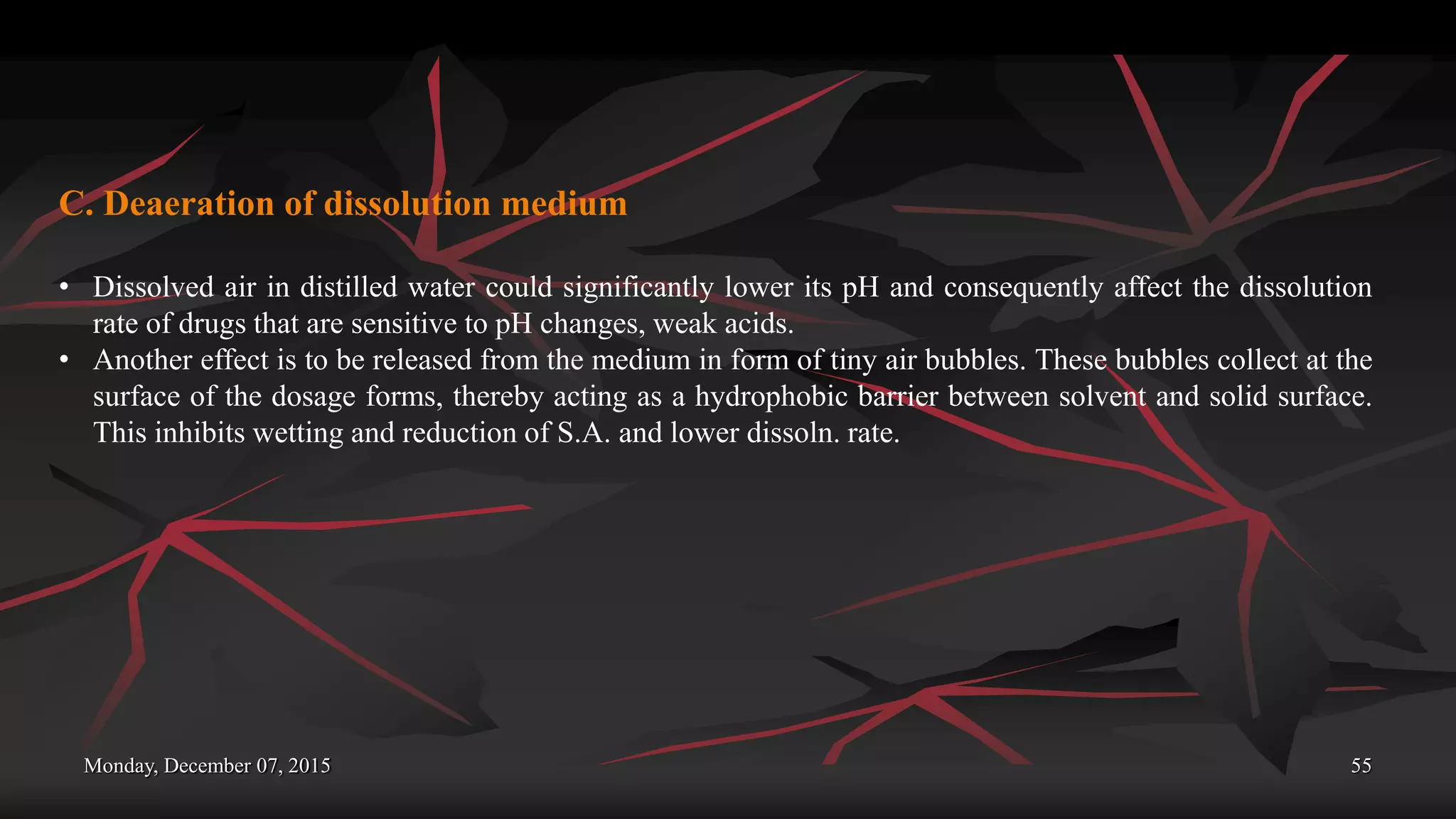 Monday, December 07, 2015 55
C. Deaeration of dissolution medium
• Dissolved air in distilled water could significantly lower its pH and consequently affect the dissolution
rate of drugs that are sensitive to pH changes, weak acids.
• Another effect is to be released from the medium in form of tiny air bubbles. These bubbles collect at the
surface of the dosage forms, thereby acting as a hydrophobic barrier between solvent and solid surface.
This inhibits wetting and reduction of S.A. and lower dissoln. rate.
 