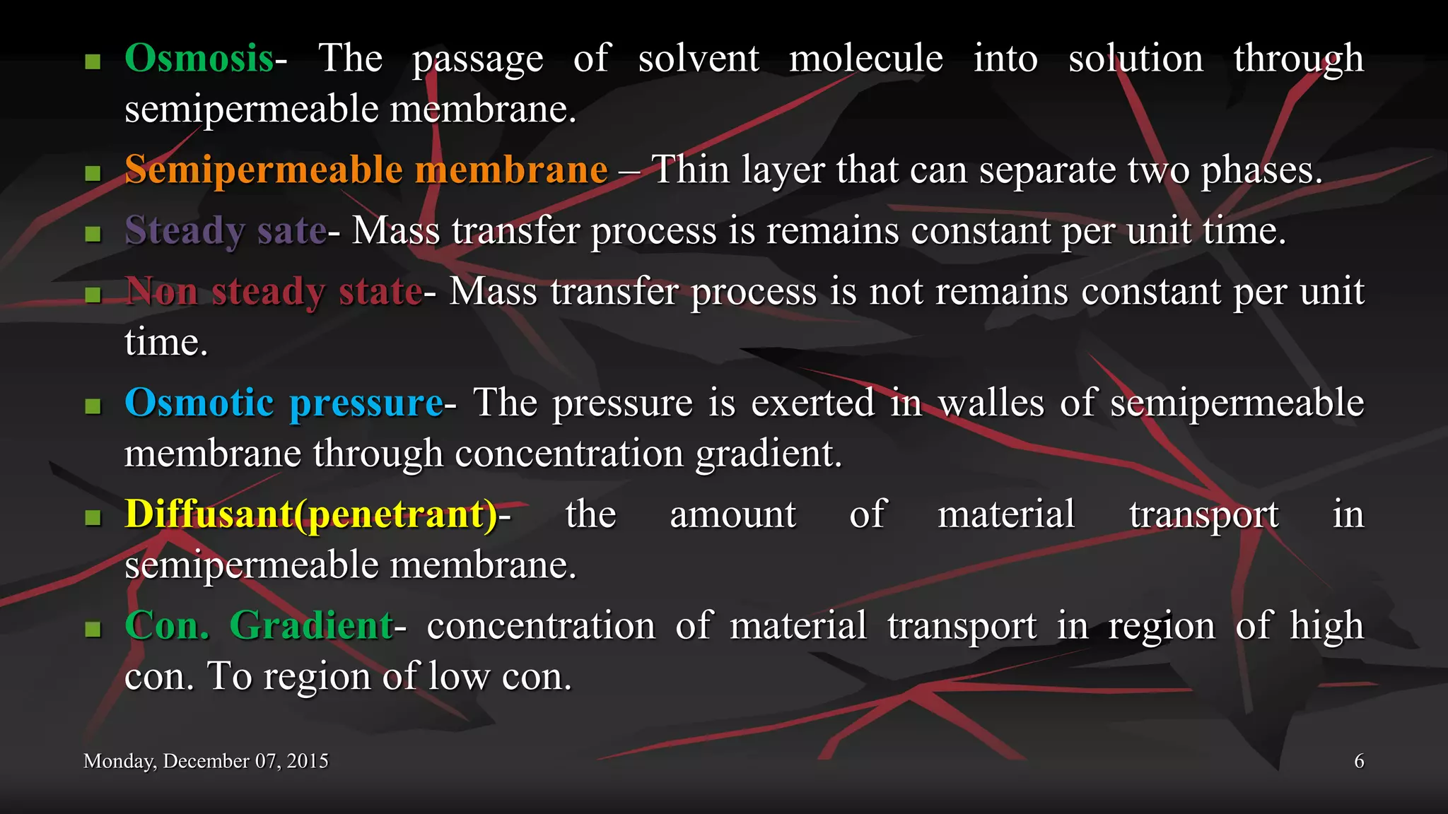 Monday, December 07, 2015 6
 Osmosis- The passage of solvent molecule into solution through
semipermeable membrane.
 Semipermeable membrane – Thin layer that can separate two phases.
 Steady sate- Mass transfer process is remains constant per unit time.
 Non steady state- Mass transfer process is not remains constant per unit
time.
 Osmotic pressure- The pressure is exerted in walles of semipermeable
membrane through concentration gradient.
 Diffusant(penetrant)- the amount of material transport in
semipermeable membrane.
 Con. Gradient- concentration of material transport in region of high
con. To region of low con.
 