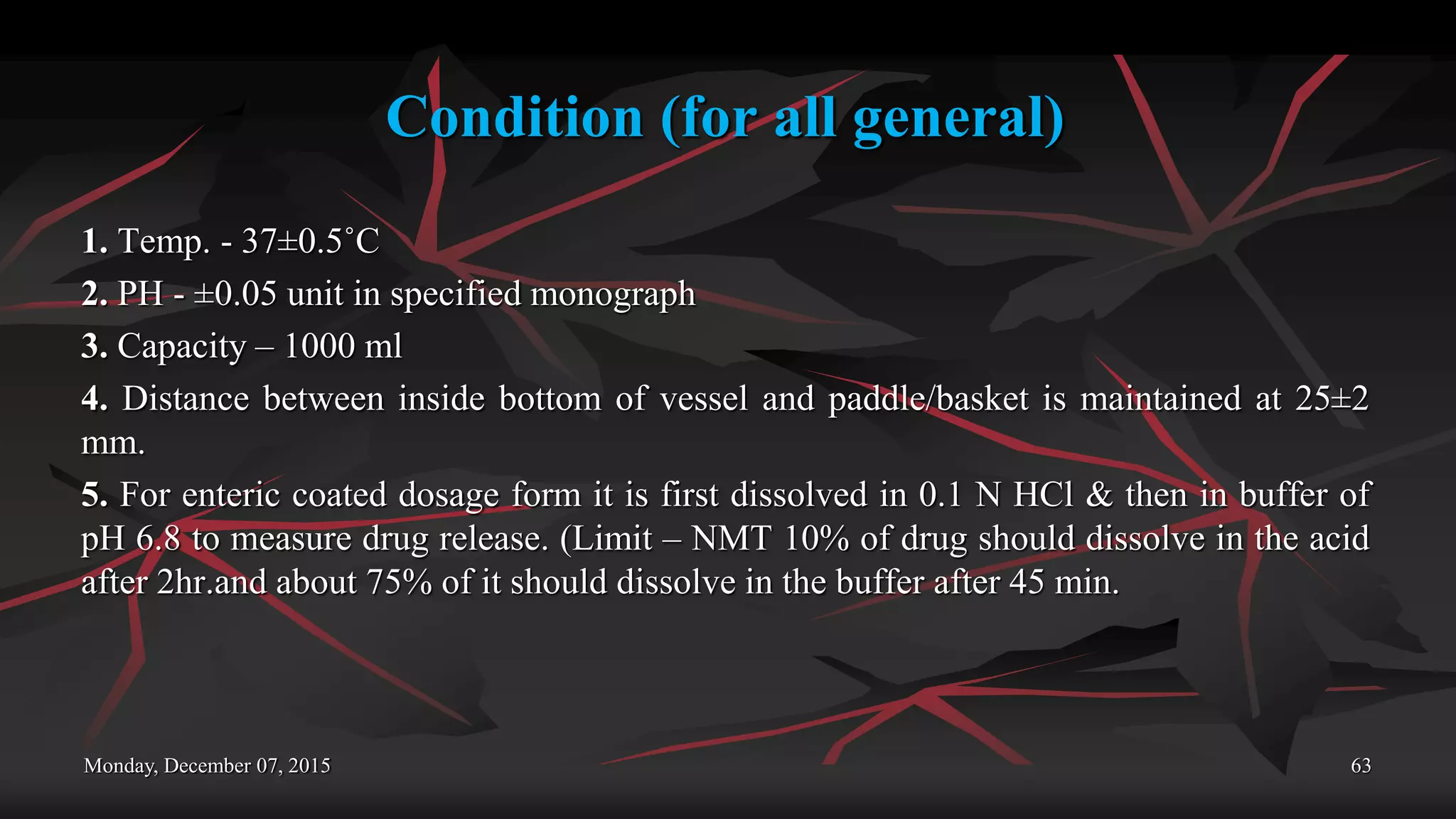 Condition (for all general)
1. Temp. - 37±0.5˚C
2. PH - ±0.05 unit in specified monograph
3. Capacity – 1000 ml
4. Distance between inside bottom of vessel and paddle/basket is maintained at 25±2
mm.
5. For enteric coated dosage form it is first dissolved in 0.1 N HCl & then in buffer of
pH 6.8 to measure drug release. (Limit – NMT 10% of drug should dissolve in the acid
after 2hr.and about 75% of it should dissolve in the buffer after 45 min.
Monday, December 07, 2015 63
 