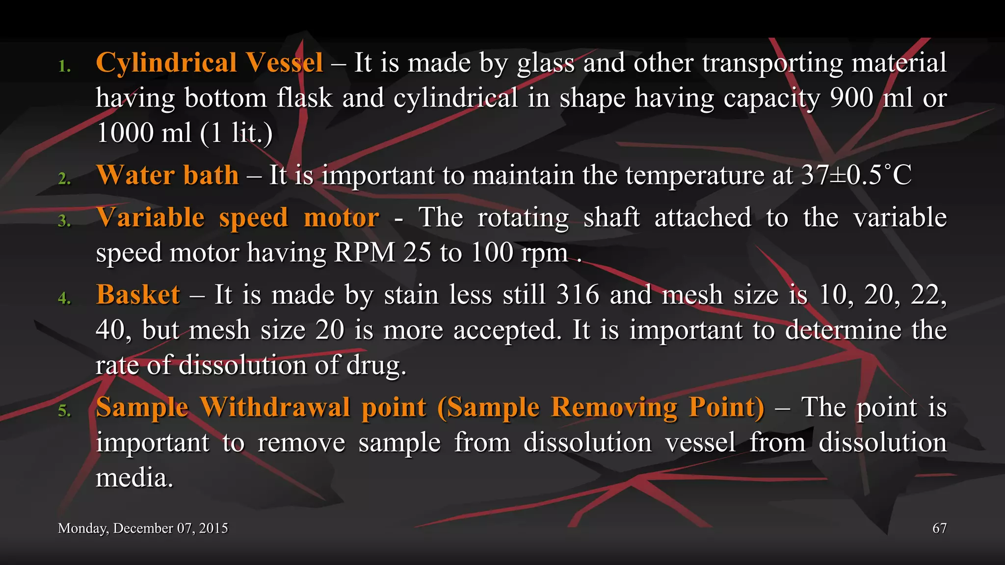 Monday, December 07, 2015 67
1. Cylindrical Vessel – It is made by glass and other transporting material
having bottom flask and cylindrical in shape having capacity 900 ml or
1000 ml (1 lit.)
2. Water bath – It is important to maintain the temperature at 37±0.5˚C
3. Variable speed motor - The rotating shaft attached to the variable
speed motor having RPM 25 to 100 rpm .
4. Basket – It is made by stain less still 316 and mesh size is 10, 20, 22,
40, but mesh size 20 is more accepted. It is important to determine the
rate of dissolution of drug.
5. Sample Withdrawal point (Sample Removing Point) – The point is
important to remove sample from dissolution vessel from dissolution
media.
 