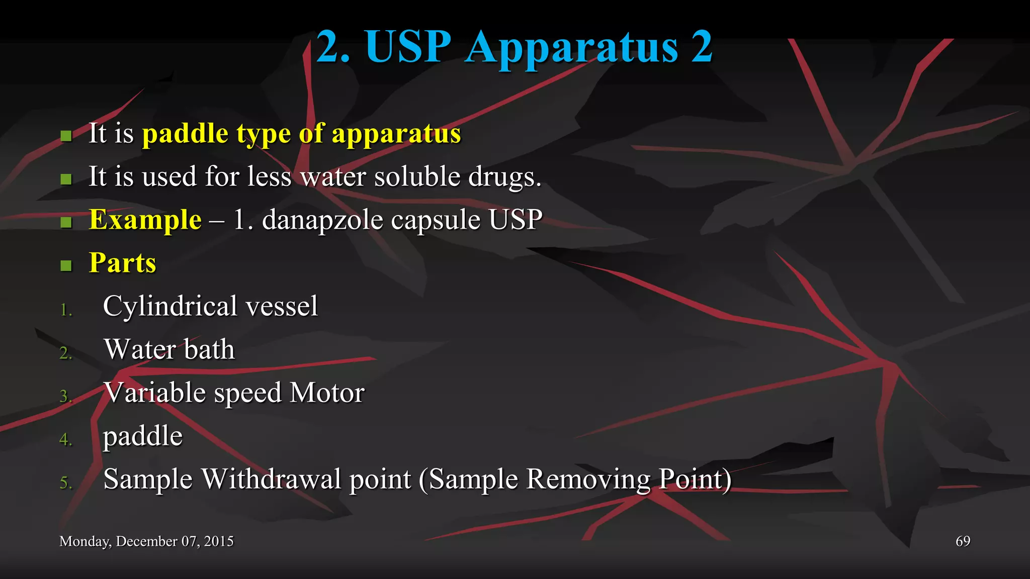 2. USP Apparatus 2
 It is paddle type of apparatus
 It is used for less water soluble drugs.
 Example – 1. danapzole capsule USP
 Parts
1. Cylindrical vessel
2. Water bath
3. Variable speed Motor
4. paddle
5. Sample Withdrawal point (Sample Removing Point)
Monday, December 07, 2015 69
 