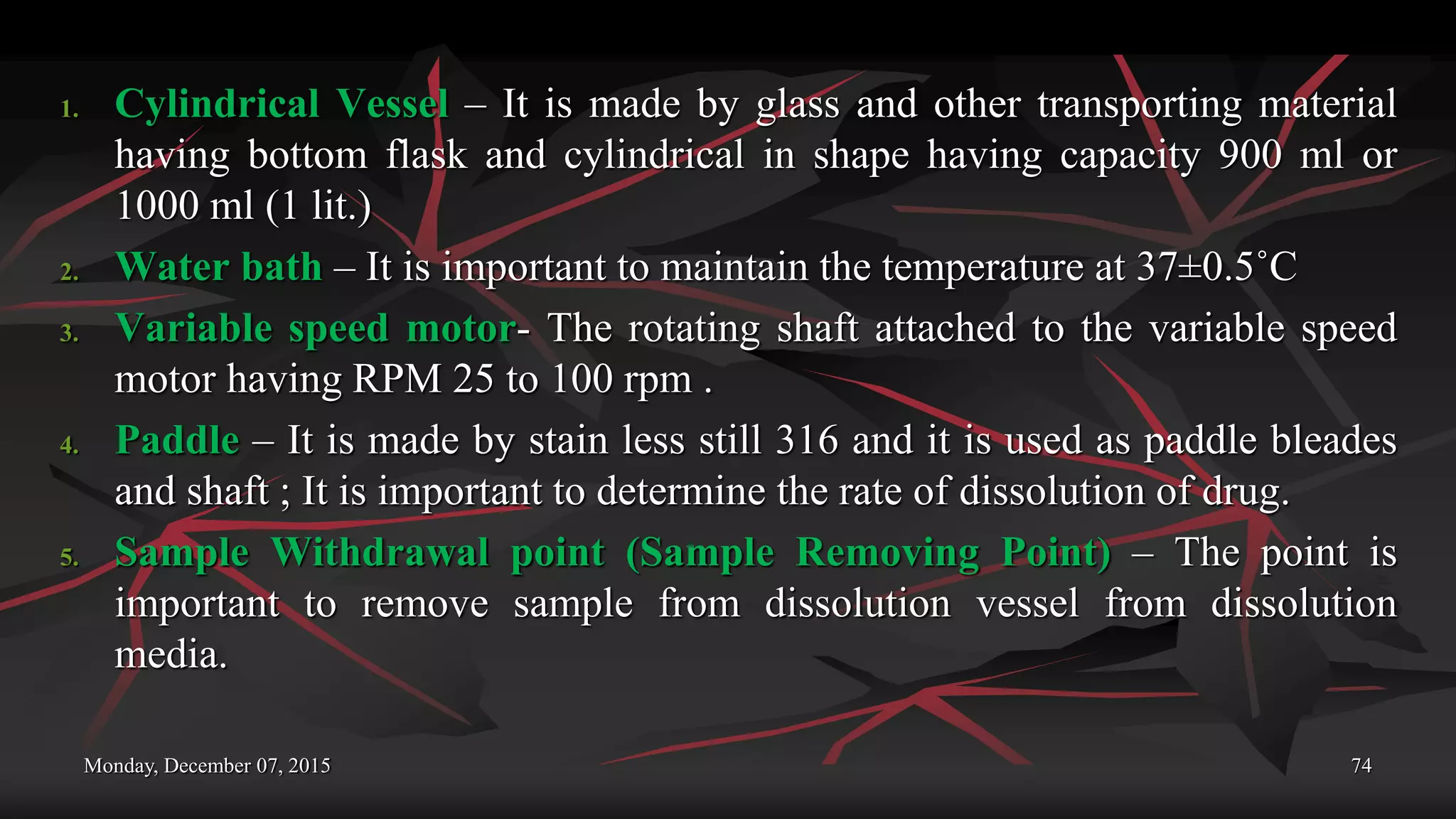 Monday, December 07, 2015 74
1. Cylindrical Vessel – It is made by glass and other transporting material
having bottom flask and cylindrical in shape having capacity 900 ml or
1000 ml (1 lit.)
2. Water bath – It is important to maintain the temperature at 37±0.5˚C
3. Variable speed motor- The rotating shaft attached to the variable speed
motor having RPM 25 to 100 rpm .
4. Paddle – It is made by stain less still 316 and it is used as paddle bleades
and shaft ; It is important to determine the rate of dissolution of drug.
5. Sample Withdrawal point (Sample Removing Point) – The point is
important to remove sample from dissolution vessel from dissolution
media.
 