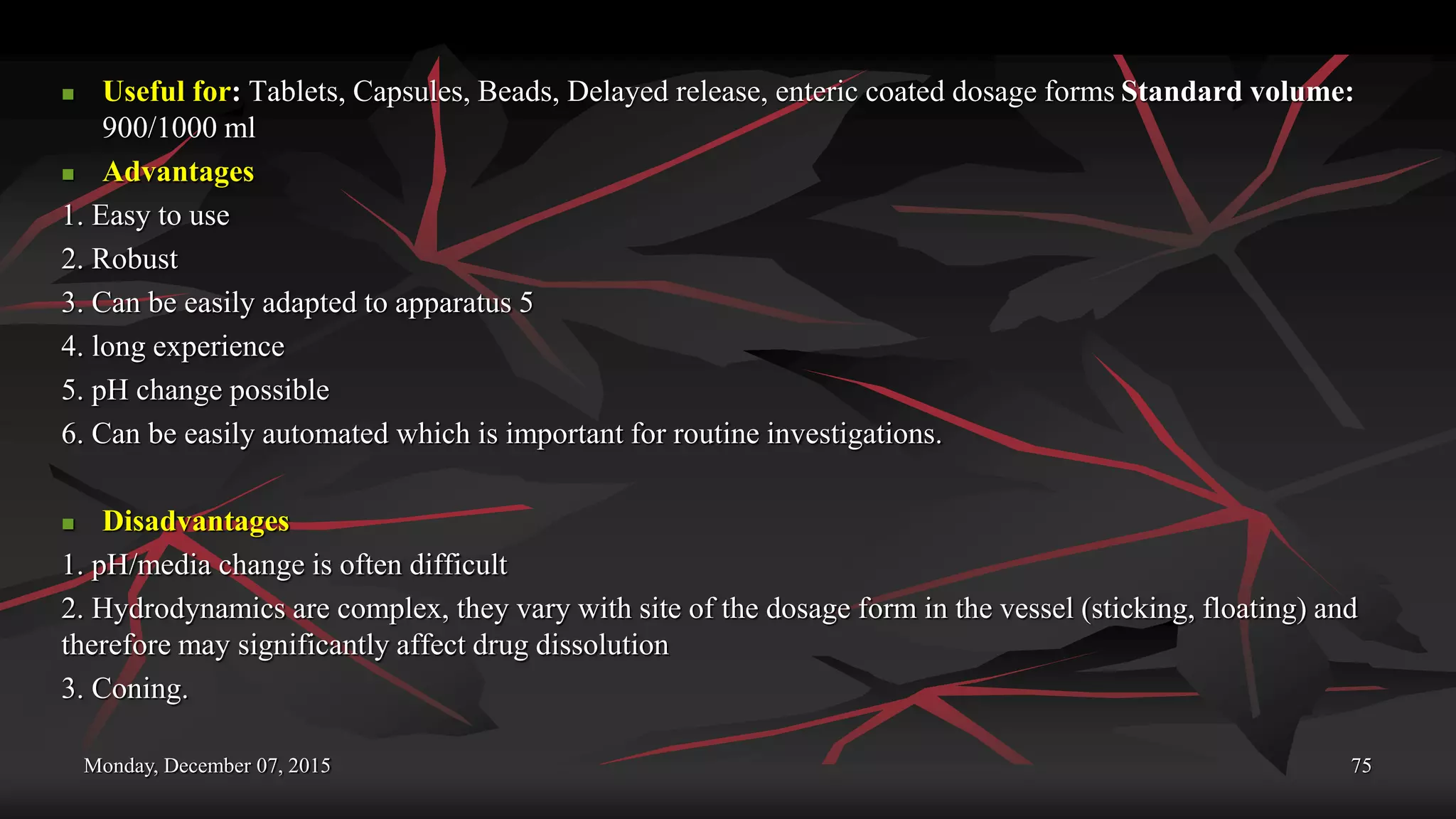Monday, December 07, 2015 75
 Useful for: Tablets, Capsules, Beads, Delayed release, enteric coated dosage forms Standard volume:
900/1000 ml
 Advantages
1. Easy to use
2. Robust
3. Can be easily adapted to apparatus 5
4. long experience
5. pH change possible
6. Can be easily automated which is important for routine investigations.
 Disadvantages
1. pH/media change is often difficult
2. Hydrodynamics are complex, they vary with site of the dosage form in the vessel (sticking, floating) and
therefore may significantly affect drug dissolution
3. Coning.
 