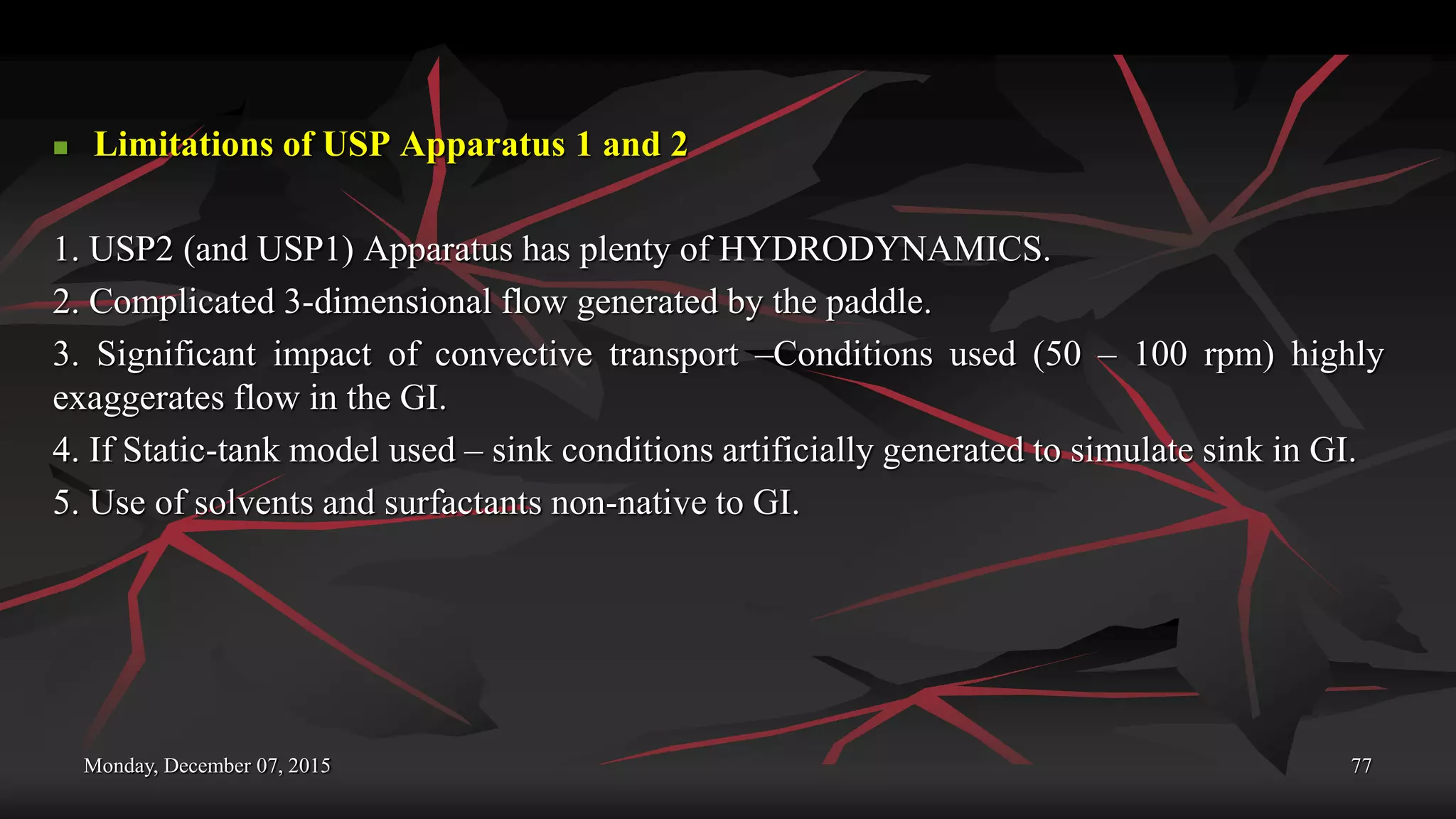 Monday, December 07, 2015 77
 Limitations of USP Apparatus 1 and 2
1. USP2 (and USP1) Apparatus has plenty of HYDRODYNAMICS.
2. Complicated 3-dimensional flow generated by the paddle.
3. Significant impact of convective transport –Conditions used (50 – 100 rpm) highly
exaggerates flow in the GI.
4. If Static-tank model used – sink conditions artificially generated to simulate sink in GI.
5. Use of solvents and surfactants non-native to GI.
 
