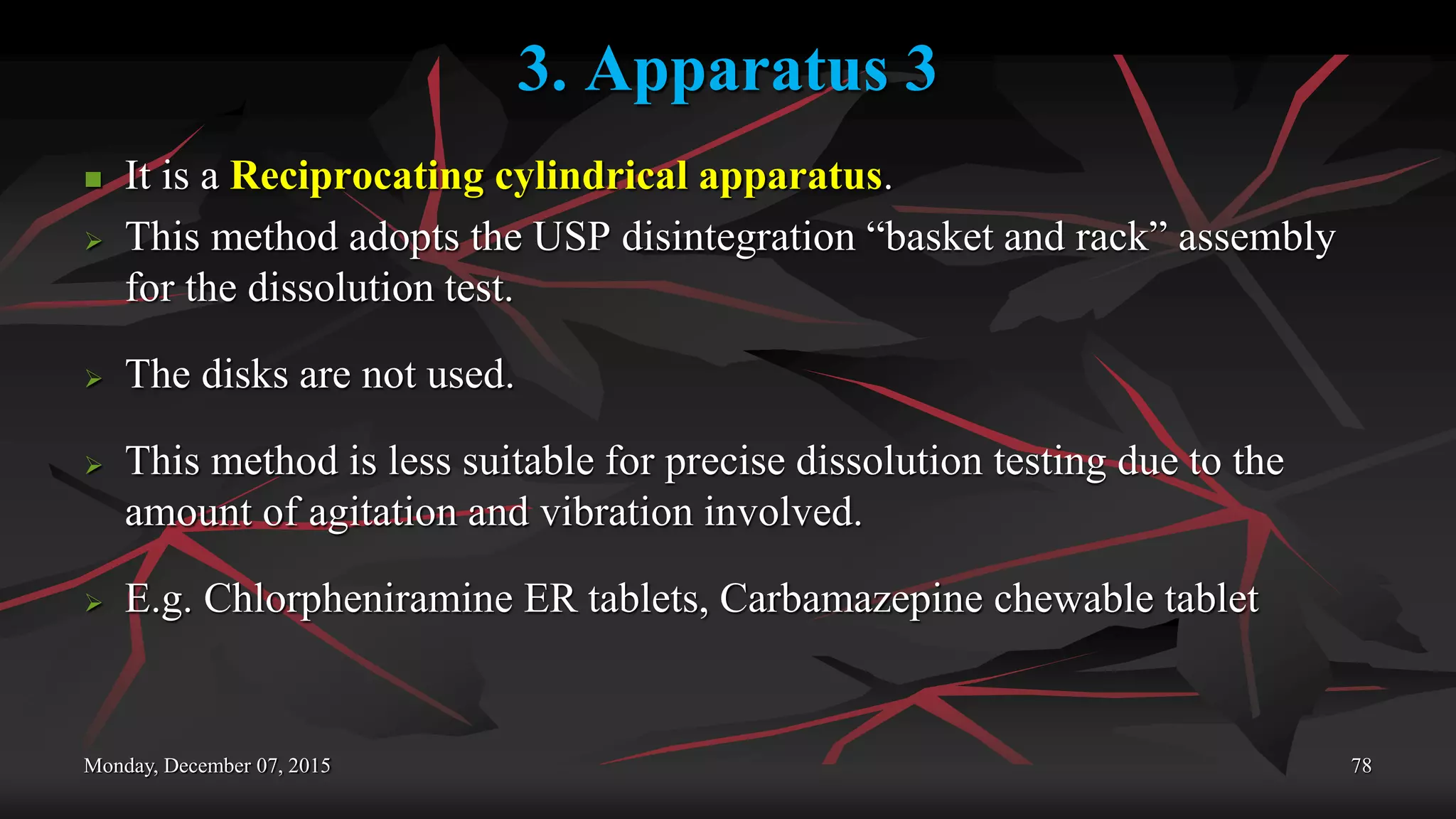 3. Apparatus 3
 It is a Reciprocating cylindrical apparatus.
 This method adopts the USP disintegration “basket and rack” assembly
for the dissolution test.
 The disks are not used.
 This method is less suitable for precise dissolution testing due to the
amount of agitation and vibration involved.
 E.g. Chlorpheniramine ER tablets, Carbamazepine chewable tablet
Monday, December 07, 2015 78
 