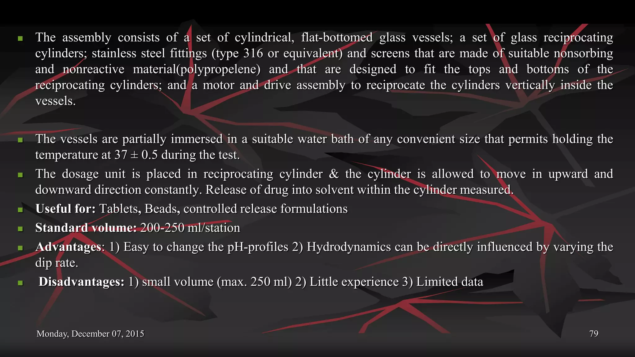 Monday, December 07, 2015 79
 The assembly consists of a set of cylindrical, flat-bottomed glass vessels; a set of glass reciprocating
cylinders; stainless steel fittings (type 316 or equivalent) and screens that are made of suitable nonsorbing
and nonreactive material(polypropelene) and that are designed to fit the tops and bottoms of the
reciprocating cylinders; and a motor and drive assembly to reciprocate the cylinders vertically inside the
vessels.
 The vessels are partially immersed in a suitable water bath of any convenient size that permits holding the
temperature at 37 ± 0.5 during the test.
 The dosage unit is placed in reciprocating cylinder & the cylinder is allowed to move in upward and
downward direction constantly. Release of drug into solvent within the cylinder measured.
 Useful for: Tablets, Beads, controlled release formulations
 Standard volume: 200-250 ml/station
 Advantages: 1) Easy to change the pH-profiles 2) Hydrodynamics can be directly influenced by varying the
dip rate.
 Disadvantages: 1) small volume (max. 250 ml) 2) Little experience 3) Limited data
 
