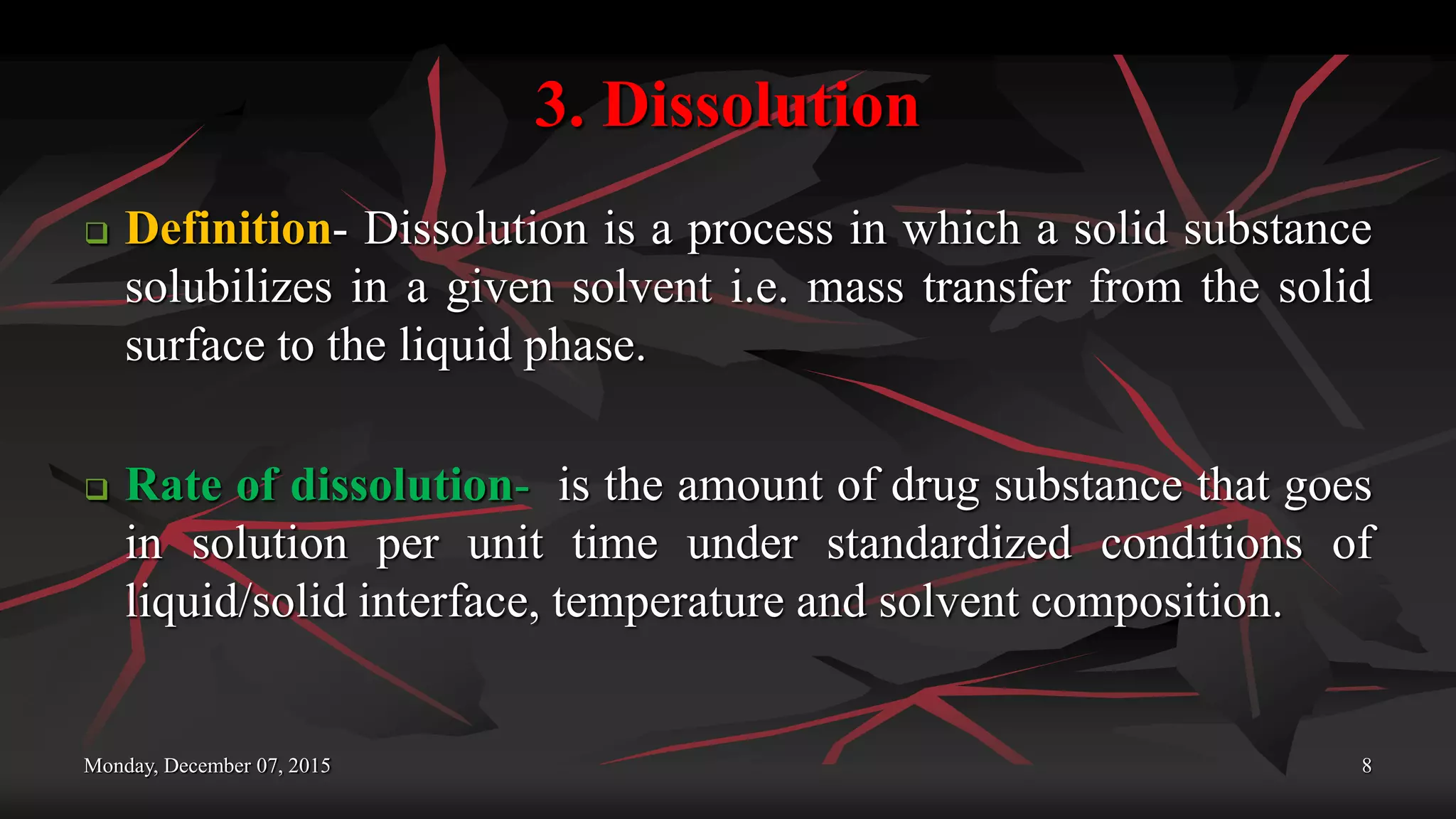 3. Dissolution
 Definition- Dissolution is a process in which a solid substance
solubilizes in a given solvent i.e. mass transfer from the solid
surface to the liquid phase.
 Rate of dissolution- is the amount of drug substance that goes
in solution per unit time under standardized conditions of
liquid/solid interface, temperature and solvent composition.
Monday, December 07, 2015 8
 