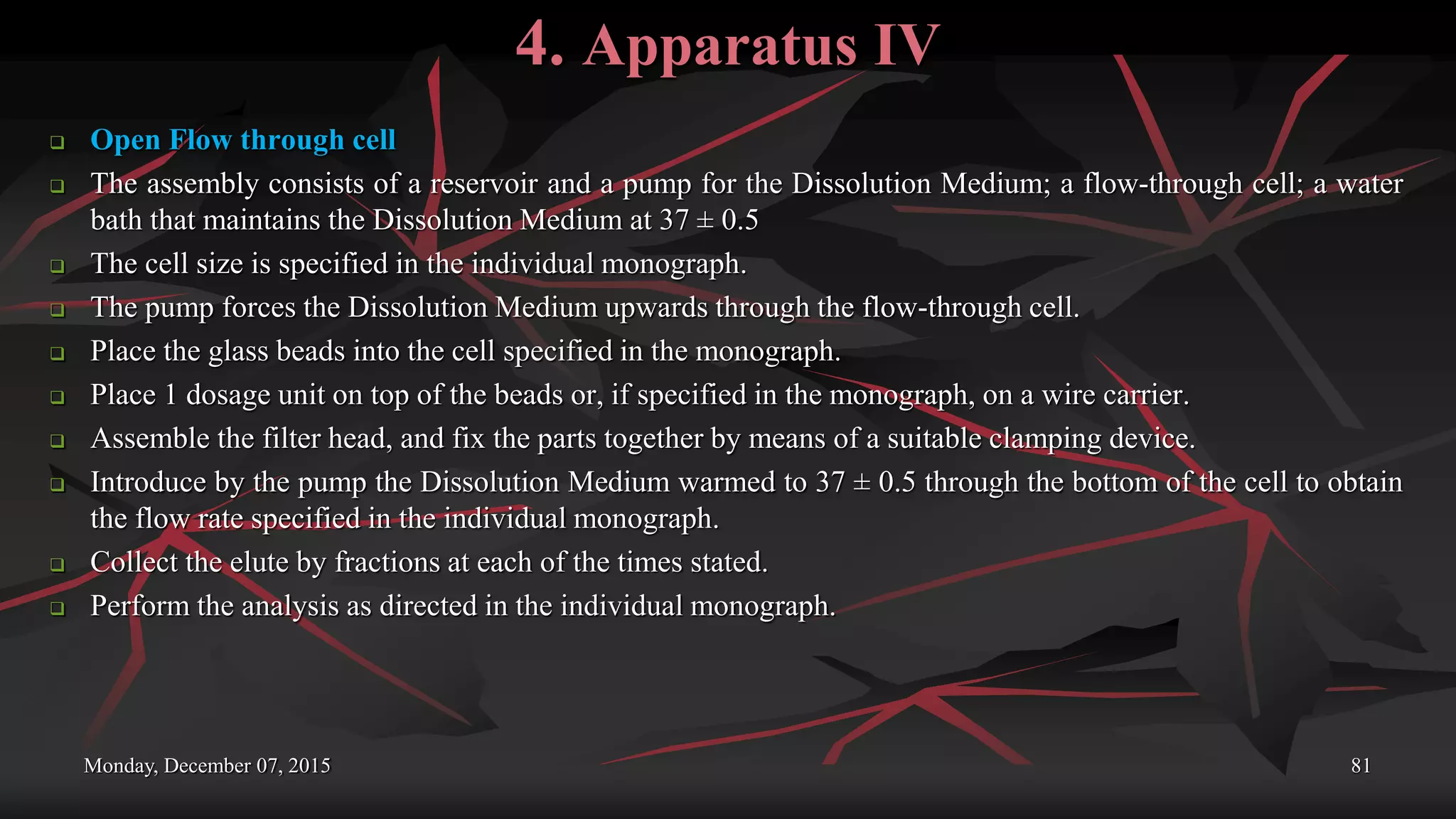4. Apparatus IV
 Open Flow through cell
 The assembly consists of a reservoir and a pump for the Dissolution Medium; a flow-through cell; a water
bath that maintains the Dissolution Medium at 37 ± 0.5
 The cell size is specified in the individual monograph.
 The pump forces the Dissolution Medium upwards through the flow-through cell.
 Place the glass beads into the cell specified in the monograph.
 Place 1 dosage unit on top of the beads or, if specified in the monograph, on a wire carrier.
 Assemble the filter head, and fix the parts together by means of a suitable clamping device.
 Introduce by the pump the Dissolution Medium warmed to 37 ± 0.5 through the bottom of the cell to obtain
the flow rate specified in the individual monograph.
 Collect the elute by fractions at each of the times stated.
 Perform the analysis as directed in the individual monograph.
Monday, December 07, 2015 81
 