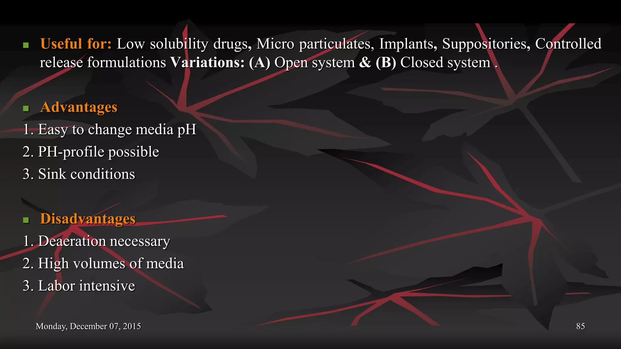 Monday, December 07, 2015 85
 Useful for: Low solubility drugs, Micro particulates, Implants, Suppositories, Controlled
release formulations Variations: (A) Open system & (B) Closed system .
 Advantages
1. Easy to change media pH
2. PH-profile possible
3. Sink conditions
 Disadvantages
1. Deaeration necessary
2. High volumes of media
3. Labor intensive
 
