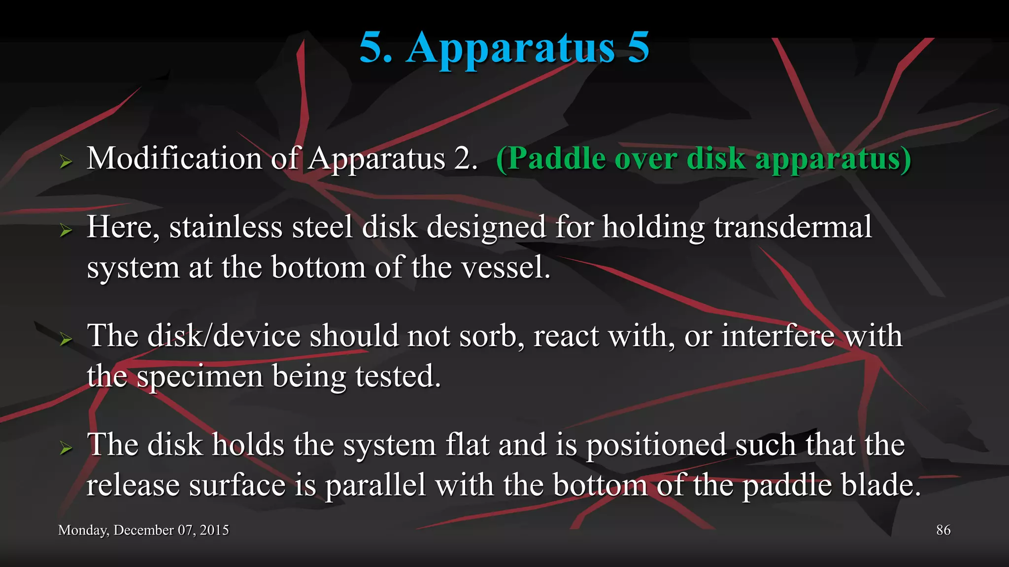 5. Apparatus 5
 Modification of Apparatus 2. (Paddle over disk apparatus)
 Here, stainless steel disk designed for holding transdermal
system at the bottom of the vessel.
 The disk/device should not sorb, react with, or interfere with
the specimen being tested.
 The disk holds the system flat and is positioned such that the
release surface is parallel with the bottom of the paddle blade.
Monday, December 07, 2015 86
 