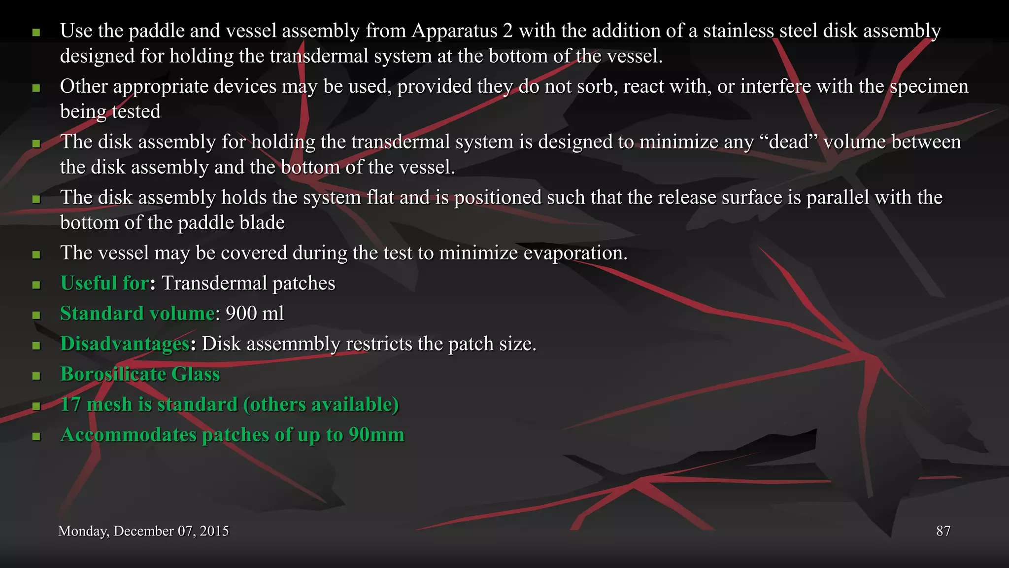 Monday, December 07, 2015 87
 Use the paddle and vessel assembly from Apparatus 2 with the addition of a stainless steel disk assembly
designed for holding the transdermal system at the bottom of the vessel.
 Other appropriate devices may be used, provided they do not sorb, react with, or interfere with the specimen
being tested
 The disk assembly for holding the transdermal system is designed to minimize any “dead” volume between
the disk assembly and the bottom of the vessel.
 The disk assembly holds the system flat and is positioned such that the release surface is parallel with the
bottom of the paddle blade
 The vessel may be covered during the test to minimize evaporation.
 Useful for: Transdermal patches
 Standard volume: 900 ml
 Disadvantages: Disk assemmbly restricts the patch size.
 Borosilicate Glass
 17 mesh is standard (others available)
 Accommodates patches of up to 90mm
 