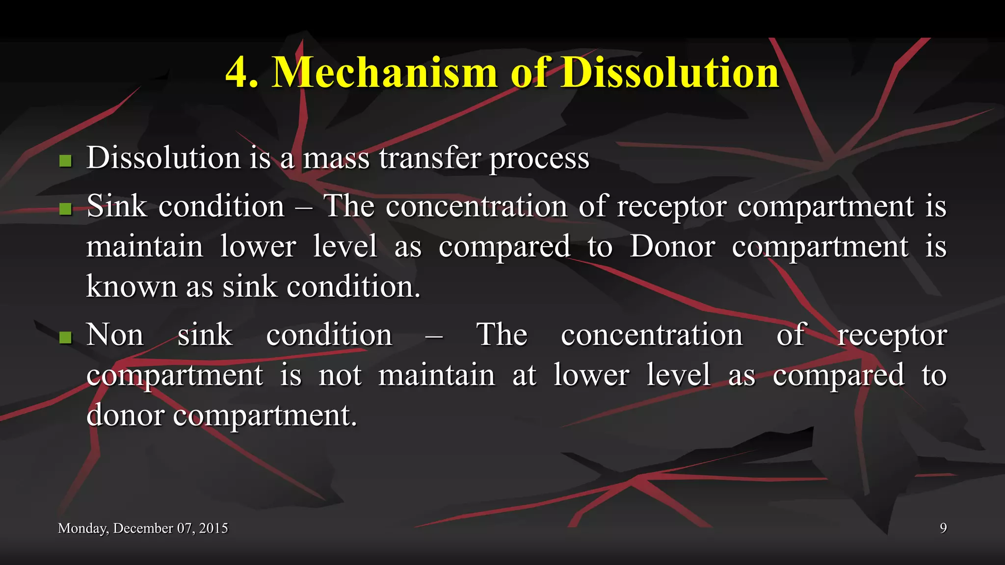 4. Mechanism of Dissolution
 Dissolution is a mass transfer process
 Sink condition – The concentration of receptor compartment is
maintain lower level as compared to Donor compartment is
known as sink condition.
 Non sink condition – The concentration of receptor
compartment is not maintain at lower level as compared to
donor compartment.
Monday, December 07, 2015 9
 