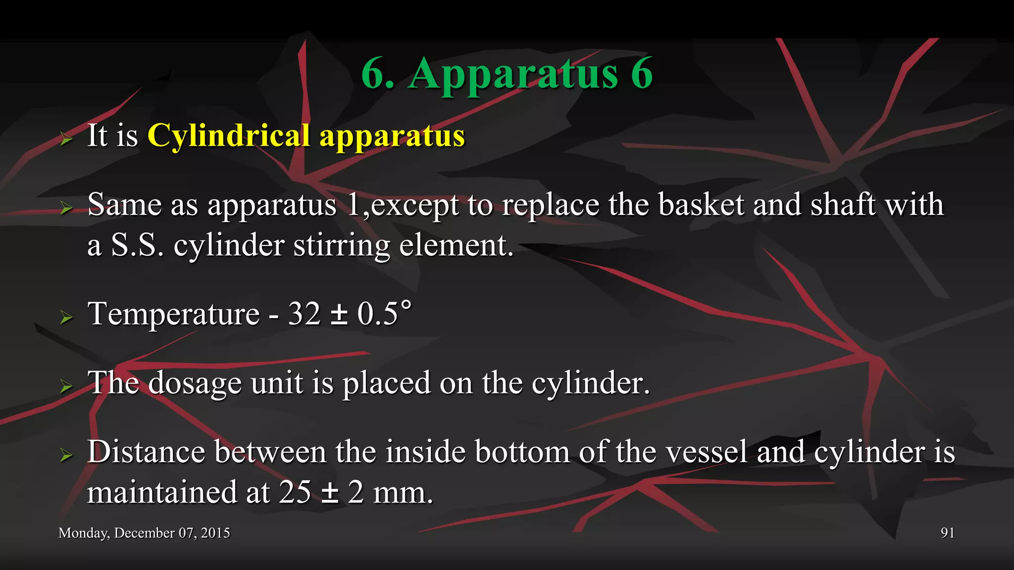 6. Apparatus 6
 It is Cylindrical apparatus
 Same as apparatus 1,except to replace the basket and shaft with
a S.S. cylinder stirring element.
 Temperature - 32 ± 0.5°
 The dosage unit is placed on the cylinder.
 Distance between the inside bottom of the vessel and cylinder is
maintained at 25 ± 2 mm.
Monday, December 07, 2015 91
 