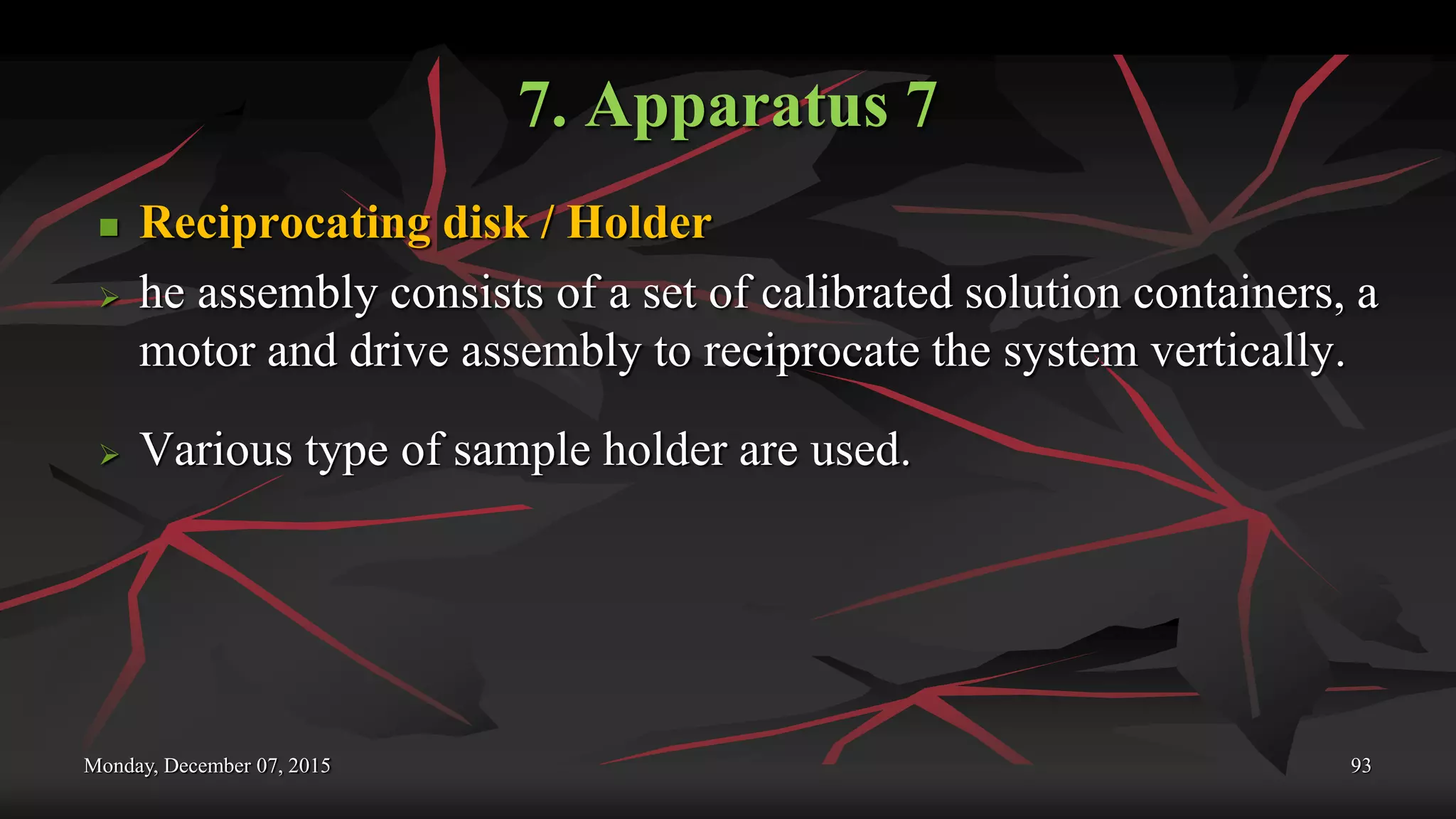 7. Apparatus 7
 Reciprocating disk / Holder
 he assembly consists of a set of calibrated solution containers, a
motor and drive assembly to reciprocate the system vertically.
 Various type of sample holder are used.
Monday, December 07, 2015 93
 