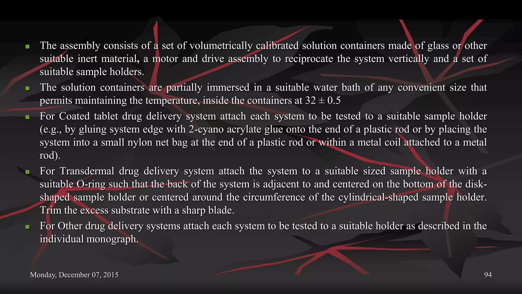 Monday, December 07, 2015 94
 The assembly consists of a set of volumetrically calibrated solution containers made of glass or other
suitable inert material, a motor and drive assembly to reciprocate the system vertically and a set of
suitable sample holders.
 The solution containers are partially immersed in a suitable water bath of any convenient size that
permits maintaining the temperature, inside the containers at 32 ± 0.5
 For Coated tablet drug delivery system attach each system to be tested to a suitable sample holder
(e.g., by gluing system edge with 2-cyano acrylate glue onto the end of a plastic rod or by placing the
system into a small nylon net bag at the end of a plastic rod or within a metal coil attached to a metal
rod).
 For Transdermal drug delivery system attach the system to a suitable sized sample holder with a
suitable O-ring such that the back of the system is adjacent to and centered on the bottom of the disk-
shaped sample holder or centered around the circumference of the cylindrical-shaped sample holder.
Trim the excess substrate with a sharp blade.
 For Other drug delivery systems attach each system to be tested to a suitable holder as described in the
individual monograph.
 