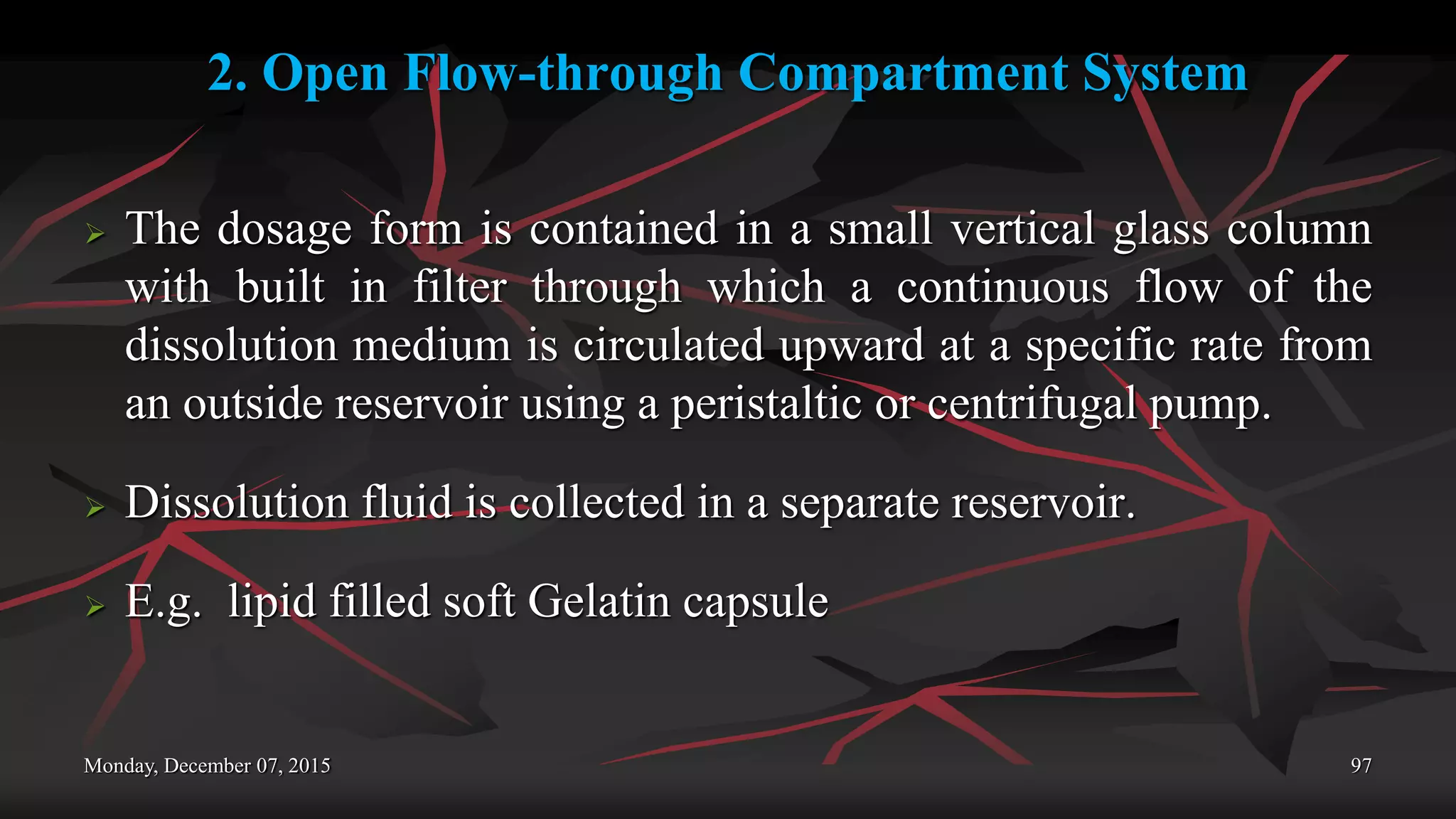 2. Open Flow-through Compartment System
 The dosage form is contained in a small vertical glass column
with built in filter through which a continuous flow of the
dissolution medium is circulated upward at a specific rate from
an outside reservoir using a peristaltic or centrifugal pump.
 Dissolution fluid is collected in a separate reservoir.
 E.g. lipid filled soft Gelatin capsule
Monday, December 07, 2015 97
 