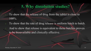 5. Why dissolution studies?
1. To show that the release of drug from the tablet is close to
100%.
2. To show that the rate of drug release is uniform batch to batch.
3. And to show that release is equivalent to those batches proven
to be bioavailable and clinically effective.
Monday, December 07, 2015 10
 
