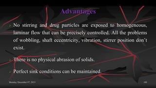 Advantages
 No stirring and drug particles are exposed to homogeneous,
laminar flow that can be precisely controlled. All the problems
of wobbling, shaft eccentricity, vibration, stirrer position don’t
exist.
 There is no physical abrasion of solids.
 Perfect sink conditions can be maintained.
Monday, December 07, 2015 100
 