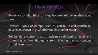 Dis advantages
 Tendency of the filter to clog because of the unidirectional
flow.
 Different types of pumps, such as peristaltic and centrifugal,
have been shown to give different dissolution results.
 Temperature control is also much more difficult to achieve in
column type flow through system than in the conventional
stirred vessel type.
Monday, December 07, 2015 101
 