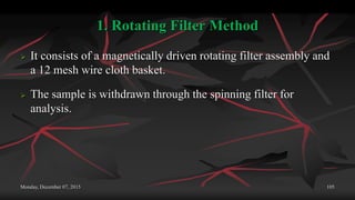 1. Rotating Filter Method
 It consists of a magnetically driven rotating filter assembly and
a 12 mesh wire cloth basket.
 The sample is withdrawn through the spinning filter for
analysis.
Monday, December 07, 2015 105
 
