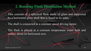 2. Rotating Flask Dissolution Method
 This consists of a spherical flask made of glass and supported
by a horizontal glass shaft that is fused to its sides.
 The shaft is connected to a constant speed driving motor.
 The flask is placed in a constant temperature water bath and
rotates about its horizontal axis.
Monday, December 07, 2015 106
 