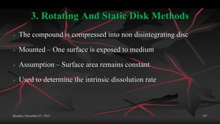 3. Rotating And Static Disk Methods
 The compound is compressed into non disintegrating disc
 Mounted – One surface is exposed to medium
 Assumption – Surface area remains constant
 Used to determine the intrinsic dissolution rate
Monday, December 07, 2015 107
 