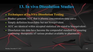 13. In vivo Dissolution Studies
 Techniques of In-Vivo Dissolution Testing:
 Product generate AUC that is plasma concentration-time curve.
 Simply definition bioavilable but not bioequivalent.
 AUC are identical within accepted statistical are stated to bioequivalent.
 Dissolution rate data have become the compendial standard for ensuring
continuing therapeutic of various product available to pharmacist.
Monday, December 07, 2015 109
 