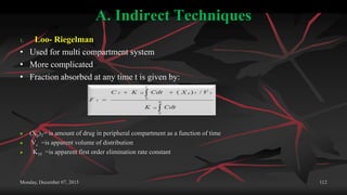 A. Indirect Techniques
1. Loo- Riegelman
• Used for multi compartment system
• More complicated
• Fraction absorbed at any time t is given by:
 (Xp)T= is amount of drug in peripheral compartment as a function of time
 Vc =is apparent volume of distribution
 K10 =is apparent first order elimination rate constant
Monday, December 07, 2015 112
 