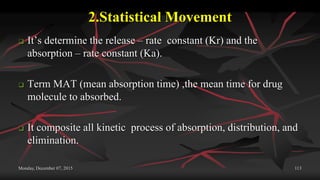 2.Statistical Movement
 It’s determine the release – rate constant (Kr) and the
absorption – rate constant (Ka).
 Term MAT (mean absorption time) ,the mean time for drug
molecule to absorbed.
 It composite all kinetic process of absorption, distribution, and
elimination.
Monday, December 07, 2015 113
 