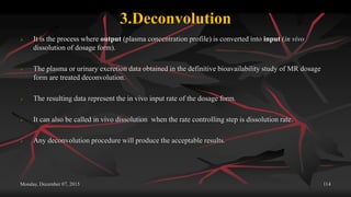 3.Deconvolution
 It is the process where output (plasma concentration profile) is converted into input (in vivo
dissolution of dosage form).
 The plasma or urinary excretion data obtained in the definitive bioavailability study of MR dosage
form are treated deconvolution.
 The resulting data represent the in vivo input rate of the dosage form.
 It can also be called in vivo dissolution when the rate controlling step is dissolution rate.
 Any deconvolution procedure will produce the acceptable results.
Monday, December 07, 2015 114
 