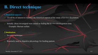 Monday, December 07, 2015 115
B. Direct technique
1.Histroical aspects:
 It will be of interest to mention the historical aspects of the study of in vivo dissolution.
 Initially ,these investigted were aimed at finding the in vivo disintegration time.
Example:-Barium sulfate.
2.Intubation:
 Invasive technique.
 Routinely used in digestive physiology for feeding patient.
 