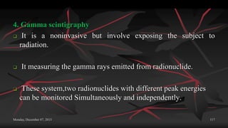 Monday, December 07, 2015 117
4. Gamma scintigraphy
 It is a noninvasive but involve exposing the subject to
radiation.
 It measuring the gamma rays emitted from radionuclide.
 These system,two radionuclides with different peak energies
can be monitored Simultaneously and independently.
 